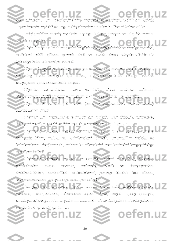 aks     ettiruvchi,     uni     rivojlantirishning   mantiqiy   va   vaqtincha   izchilligini   ko‘zda
tutgan bevosita tegishli va unga nisbiy aloqador qoidalari bo‘lishini ko‘rsatadilar.
Tadqiqotchilar   nazariy   aspektda   o‘yinga   faoliyat,   jarayon   va   o‘qitish   metodi
sifatida qaraydilar.
O‘yin faoliyat sifatida maqsadni belgilab olish, rejalashtirish va amalga oshirish,
natijalami     tahlii     qilishni     qamrab     oladi     va     bunda     shaxs     subyekt   sifatida   o‘z
imkoniyatlarini tola amalga oshiradi.
O‘yinli faoliyatni motivatsiyalash o‘yin xarakterining musobaqalashish shartlari,
shaxsning   o‘zini   namoyon   qila   olishi,   o‘z   imkoniyatlarini   amalga   oshirish
ehtiyojlarini qondirishdan kelib chiqadi.
O‘yindan     tushunchalar,     mavzu     va     hatto     o‘quv     predmeti     bo‘limini
o‘zIashtirishda o‘qitish metodi va mustaqil texnologiya sifatida foydalaniladi.
O‘yin   bilish   va   uning   bir    qismi    (kirish,   mustahkamlash,    mashq, nazorat)
tarzida tashkil etiladi.
O‘yinlar   turli   maqsadlaiga   yo‘naltirilgan   bo`ladi.   Ular   didaktik,   tarbiyaviy,
faoliyatni rivojlantiruvchi va ijtimoiylashuv maqsadlarida qo`llaniladi.
O‘yinning     didaktik     maqsadi     bilimlar     doirasi,     bilish     faoliyati,     amaliy
faoliyatda   bilim,   malaka   va   ko‘nikmalarni   qo`lash,   umumta’l'im   malaka   va
ko‘nikmalarini  rivojlantirish,  mehnat  ko‘nikmalarini  rivojlantirishni kengaytirishga
qaratilgan bo`ladi.
O‘yinning   tarbiyaviy   maqsadi   mustaqillik,   irodani   taibiyalash,   muayyan
yondashuvlar,     nuqtai     nazarlar,     ma’naviy,     estetik     va     dunyoqarashni
shakllantirishdagi   hamkorlikni,   kollektivizmni,   jamoaga   kirishib   keta   olishni,
kommunikativlikni tarbiyalashga qaratilgan bo`ladi.
Faoliyatni   rivojlantiruvchi   o‘yinlar   diqqat,   xotira,   nutq,   tafakkur, qiyoslash
malakasi,     chog‘ishtirish,     o‘xshashini   topish,     faraz,     xayol,     ijodiy   qobiliyat,
empatiya, refleksiya, optimal yechimni topa olish, o‘quv faoliyatini motivatsiyalashni
rivojlantirishga qaratilgan bo`ladi.
26 