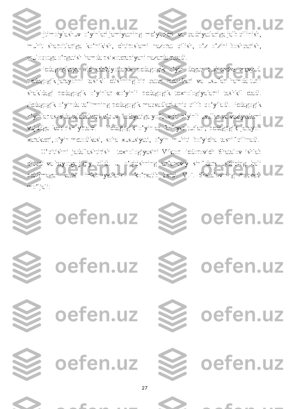 Ijtimoiylashuv  o‘yinlari jamiyatning  me’yorlari  va  qadriyatlariga jalb qilinish,
muhit   sharoitlariga   ko‘nikish,   ehtiroslami   nazorat   qilish,   o‘z- o‘zini boshqarish,
muloqotga o‘rgatish hamda psixoterapiyani nazarda tutadi.
Pedagogikaga   oid   adabiyotlarda   pedagogik   o‘yin   degan   tushuncha   mavjud.
Pedagogik jarayonni  tashkil   etishning bir   qator   metodlari  va  usullari hamda turli
shakldagi   pedagogik   o‘yinlar   «o‘yinli   pedagogik   texnologiyalarni   tashkil   etadi.
Pedagogik o‘yinda  ta’limning pedagogik  maqsadlari   aniq  qilib  qo‘yiladi.  Pedagogik
o‘yinlar asosida talabalarni o‘quv faoliyatiga yo‘llovchi o‘yinli usullar va vaziyatlami
vujudga   keltirish   yotadi.       Pedagogik   o‘yinIar   faoliyat   turlari,   pedagogik   jarayon
xarakteri,  о ‘yin metodikasi,  soha  xususiyati,  o‘yin  muhiti  bo‘yicha  tasnif qilinadi.
O‘qitishni   jadallashtirish     texnologiyasini   Viktor   Fedorovich   Shatalov   ishlab
chiqdi va hayotga joriy   qildi.   U   o‘qitishning   an’anaviy   sinf-dars   usulining   hali
ochilmagan   katta     imkoniyatlarini     ko‘rsatib   berdi.   V.F.   Shatalovning   maqsad-
mo‘ljali:
27 