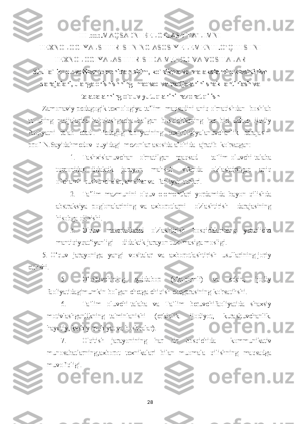 III bob.MAQSADNI BELGILASH TA`LIMNI
TEXNOLOGIYALSHTIRISHNING ASOSIY ELEMENTI.O`QITISHNI
TEXNOLOGIYALASHTIRISHDA METOD VA VOSITALAR
3.1.Ta`lim oluvchilar tomonidan bilim, ko`nikma va malakalarni o`zlashtirish
darajalari, ularga erishishning  maqsad va natijalarini shakllantiriash va
talabalarning o`quv yutuqlarini nazorat qilish
Zamonaviy pedagogik texnologiya ta’lim   maqsadini aniq o'rnatishdan   boshlab
to  uning  natijalarini  baholashgacha  bo'lgan  bosqichlarning  har  biri  uchun  ijodiy
faoliyatni     talab     etadi.     Pedagog   faoliyatining     texnologiyalanuvchanlik     darajasini
prof  N.Sayidahmedov  quyidagi  mezonlar asosida alohida  ajratib  ko'rsatgan:
1. Tashxislanuvchan     o'rnatilgan     maqsad   —   ta`lim   oluvchi-talaba
tomonidan   didaktik     jarayon     mahsuli     sifatida     o'zlashtirilgan     aniq
o'lchamli  tushunchalar, amallar va  faoliyat  turlari.
2. Ta’lim   mazmunini   o'quv   element lari   yordamida   bayon   qilishda
abstraksiya   pog'onalarining   va   axborotlarni     o'zlashtirish     darajasining
hisobga olinishi.
3. O'quv     materiallarini     o'zlashtirish     bosqichlarining     yetarlicha
mantiqiyqat’iyanligi —didaktik jarayon tuzilmasiga mosligi.
5. O‘quv   jarayoniga   yangi    vositalar    va   axborotlashtirish    usullarining joriy
etilishi.
5. O‘qituvchining     qoidabop     (algoritmli)     va     erkin,     ijodiy
faoliyatidagimumkin bo'lgan chetga chiqish chegarasining ko'rsatihshi.
6. Ta`lim   oluvchi-talaba   va   Ta`lim   beruvchifaoliyatida   shaxsiy
motivlashganlikning   ta'minlanishi     (erkinlik.     ijodiyot,     kurashuvchanlik.
hayotiy, kasbiy mohiyat va boshqalar).
7. O'qitish   jarayonining   har   bir   bosqichida     kommunikativ
munosabatlarning,axborot   texnikalari   bilan   muomala   qilishning   maqsadga
muvofiqligi.
28 