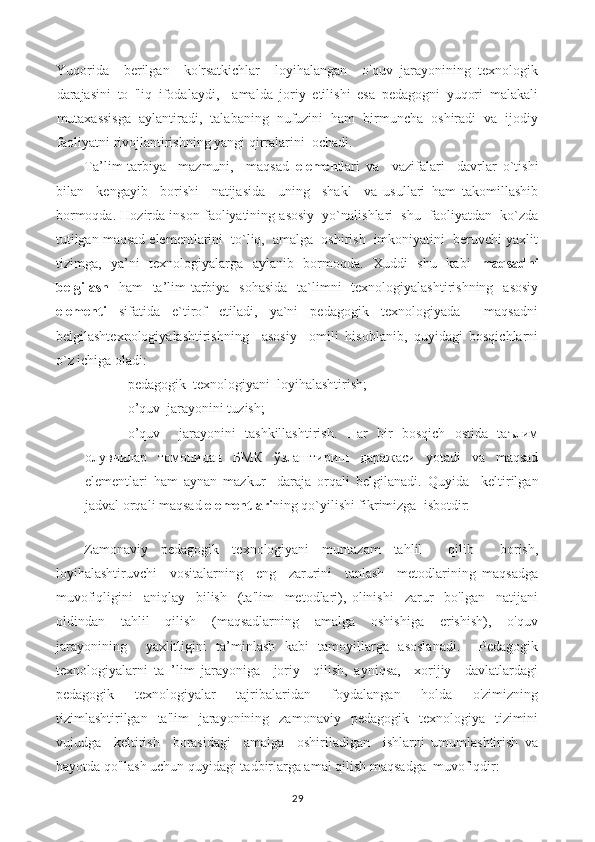 Yuqorida     berilgan     ko'rsatkichlar     loyihalangan     o'quv   jarayonining   texnologik
darajasini   to   'liq   ifodalaydi,     amalda   joriy   etilishi   esa   pedagogni   yuqori   malakali
mutaxassisga   aylantiradi,   talabaning   nufuzini   ham   birmuncha   oshiradi   va   ijodiy
faoliyatni rivojlantirishning yangi qirralarini  ochadi.
Ta’lim-tarbiya     mazmuni,     maqsad   elemen tlari   va     vazifalari     davrlar   o`tishi
bilan     kengayib     borishi     natijasida     uning     shakl     va   usullari   ham   takomillashib
bormoqda. Hozirda inson faoliyatining asosiy  yo`nalishlari  shu  faoliyatdan  ko`zda
tutilgan maqsad elementlarini  to`liq,  amalga  oshirish  imkoniyatini  beruvchi yaxlit
tizimga,   ya’ni   texnologiyalarga   aylanib   bormoqda.   Xuddi   shu   kabi   maqsadni
belgilash   ham   ta’lim-tarbiya   sohasida   ta`limni   texnologiyalashtirishning   asosiy
elementi   sifatida   e`tirof   etiladi,   ya`ni   pedagogik   texnologiyada     maqsadni
belgilashtexnologiyalashtirishning     asosiy     omili   hisoblanib,   quyidagi   bosqichlarni
o`z ichiga oladi:
- pedagogik  texnologiyani  loyihalashtirish;
- o’quv  jarayonini tuzish;
- o’quv     jarayonini   tashkillashtirish.   Har   bir   bosqich   ostida   tаълим
олувчилар   томонидан   БМК   ўзлаштириш   даражаси   yotadi   va   maqsad
elementlari   ham   aynan   mazkur     daraja   orqali   belgilanadi.   Quyida     keltirilgan
jadval orqali maqsad  elementlari ning qo`yilishi fikrimizga  isbotdir:
Zamonaviy   pedagogik   texnologiyani   muntazam   tahlil     qilib     borish,
loyihalashtiruvchi     vositalarning     eng     zarurini     tanlash     metodlarining   maqsadga
muvofiqligini     aniqlay     bilish     (ta'lim     metodlari),   olinishi     zarur     bo'lgan     natijani
oldindan     tahlil     qilish     (maqsadlarning     amalga     oshishiga     erishish),     o'quv
jarayonining     yaxlitligini   ta’minlash   kabi   tamoyillarga   asoslanadi.     Pedagogik
texnologiyalarni   ta   ’lim   jarayoniga     joriy     qilish,   ayniqsa,     xorijiy     davlatlardagi
pedagogik     texnologiyalar     tajribalaridan     foydalangan     holda     o'zimizning
tizimlashtirilgan   ta'lim   jarayonining   zamonaviy   pedagogik   texnologiya   tizimini
vujudga     keltirish     borasidagi     amalga     oshiriladigan     ishlarni   umumlashtirish   va
hayotda qo'llash uchun quyidagi tadbirlarga amal qilish maqsadga  muvofiqdir:
29 