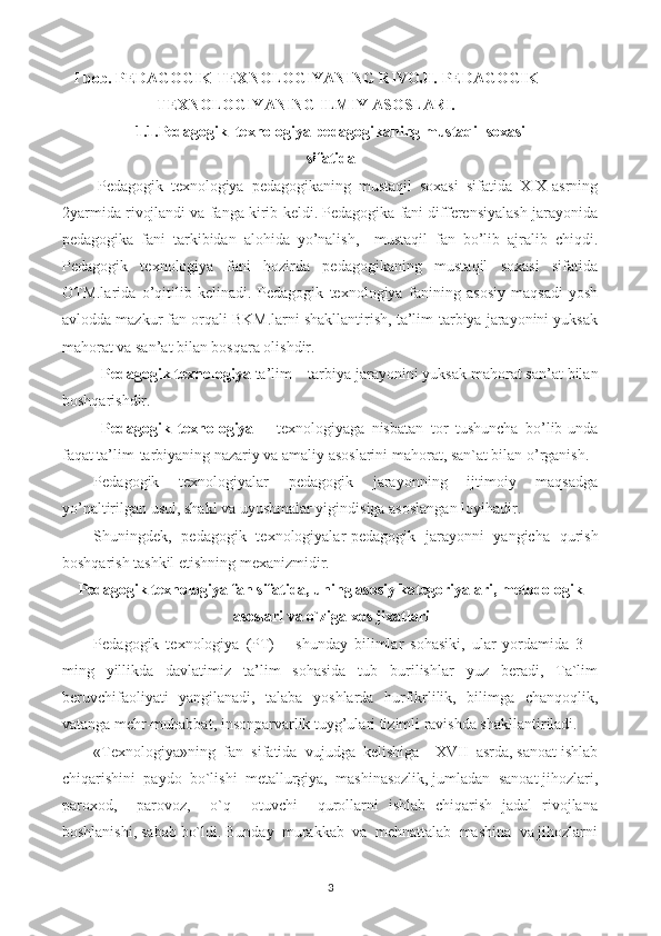 I bob. PEDAGOGIK TEXNOLOGIYANING RIVOJI.   PEDAGOGIK
TEXNOLOGIYANING ILMIY ASOSLARI.
1.1.Pedagogik  texnologiya pedagogikaning mustaqil soxasi
sifatida
Pedagogik   texnologiya   pedagogikaning   mustaqil   soxasi   sifatida   XIX-asrning
2yarmida rivojlandi va fanga kirib keldi. Pedagogika fani differensiyalash jarayonida
pedagogika   fani   tarkibidan   alohida   yo’nalish,     mustaqil   fan   bo’lib   ajralib   chiqdi.
Pedagogik   texnologiya   fani   hozirda   pedagogikaning   mustaqil   soxasi   sifatida
OTM.larida   o’qitilib   kelinadi.   Pedagogik   texnologiya   fanining   asosiy   maqsadi-yosh
avlodda mazkur fan orqali BKM.larni shakllantirish, ta’lim-tarbiya jarayonini yuksak
mahorat va san’at bilan bosqara olishdir.
Pedagogik texnologiya  ta’lim – tarbiya jarayonini yuksak mahorat san’at bilan
boshqarishdir.
Pedagogik   texnologiya   –   texnologiyaga   nisbatan   tor   tushuncha   bo’lib-unda
faqat ta’lim-tarbiyaning nazariy va amaliy asoslarini mahorat, san`at bilan o’rganish.
Pedagogik   texnologiyalar   pedagogik   jarayonning   ijtimoiy   maqsadga
yo’naltirilgan usul, shakl va uyushmalar yigindisiga asoslangan loyihadir.
Shuningdek,   pedagogik   texnologiyalar-pedagogik   jarayonni   yangicha   qurish
boshqarish tashkil etishning mexanizmidir.
Pedagogik texnologiya fan sifatida, uning asosiy kategoriyalari, metodologik
asoslari va o`ziga xos jixatlari
Pedagogik   texnologiya   (PT)   –   shunday   bilimlar   sohasiki,   ular   yordamida   3   –
ming   yillikda   davlatimiz   ta’lim   sohasida   tub   burilishlar   yuz   beradi,   Ta`lim
beruvchifaoliyati   yangilanadi,   talaba   yoshlarda   hurfikrlilik,   bilimga   chanqoqlik,
vatanga mehr-muhabbat, insonparvarlik tuyg’ulari tizimli ravishda shakllantiriladi.
«Texnologiya»ning  fan  sifatida  vujudga  kelishiga – XVII  asrda, sanoat ishlab
chiqarishini  paydo  bo`lishi  metallurgiya,  mashinasozlik, jumladan  sanoat jihozlari,
paroxod,     parovoz,     o`q     otuvchi     qurollarni   ishlab   chiqarish   jadal   rivojlana
boshlanishi, sabab bo`ldi. Bunday  murakkab  va  mehnattalab  mashina  va jihozlarni
3 