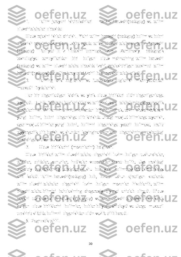 1. Ta'lim   jarayoni   ishtirokchilari   —   ta`lim   beruvchi(pedagog)   va   ta`lim
oluvchitalabalar  o'rtasida:
O'quv rejasini  ishlab chiqish.   Ya'ni  ta`lim  beruvchi (pedagog)  bo'lim  va bobni
o'rganish   rejasini   tuzar   ekan,   ushbu   rejada   ta`lim   oluvchi-talaba   va   ta`lim   beruvchi
(pedagog)     faoliyati   o   'z   ifodasini   topmog'i   lozim.     Zamonaviy     pedagogik
texnologiya     tamoyillaridan     biri     bo'lgan     o'quv   mehnatining   ta`lim   beruvchi
(pedagog)   va   ta`lim   oluvchi-talaba   o'rtasida   izchil   rejalashtirilgan   taqsimoti   ta`lim
beruvchi(pedagog)dan ta'lim jarayonini izchil  boshqarishni talab  qiladi.
2. Fanning   ichki   bog'lanishi   va   fuqarolararo   bog'lanish   imkoniyatlaridan
maqsadli  foydalanish.
Har  bir  o'rganiladigan  kichik  va  yirik  o'quv  birliklari  oldin o'rganilganlarga
tayanadi.  Bunda fanlararo bog'lanishlar va ta`lim oluvchi- talabalarning tayyorgarlik
darajalarini bilish  ham  muhim tomonlardan  biridir.  Demak, ta`lim oluvchi-talabani
yangi     bo'lim,     bobni     o'rganishga   olib   kirishda   undagi   mavjud   bilimlarga   tayanish,
agar  mavjud  bilimlar   yangi     bobni,    bo'limni    o'rganishga    yetarli     bo'lmasa,     oraliq
tayyorgarlik olib borish  va shundan  keyingina bilimlarni  o'rganishning  navbatdagi
bosqichiga o ‘tish  mumkin.
3. O'quv  birliklarini  (mezonlarini)  belgilash.
O'quv   birliklari ta`lim oluvchi-talaba   o'rganishi   lozim   bo'lgan   tushunchalar,
ta’riflar,   qoidalar,   qonunlar,   hodisalar-  voqealardan  iborat    bo'lib,   ular    orasidagi
mantiqiy   bog'lanishning   ta'minlanishi  shu   bob   yoki   bo'limning   o'zlashtirilishiga
olib     keladi.   Ta`lim   beruvchi(pedagog)     bob,     bo'lim     uchun     ajratilgan     soatlarda
ta`lim   oluvchi-talabalar     o'rganishi     lozim     bo'lgan     mezonlar     hisoblanib,   ta`lim
oluvchi-talaba bilimini   baholashning   chegaraviy   qiymati   aniqlab   olinadi.   O‘quv
rejasini   tuzishda ta`lim beruvchi (pedagog)   va ta`lim oluvchi-talabalar bilishi kerak
bo'lgan     o'quv   birliklarini     bo'limlar,     boblar   bo'yicha   aniqlaydi   va   ularga     mustaqil
topshiriq sifatida bo'limni  o'rganishdan oldin vazifa qilib beradi.
5. Diagnostik tahlil.
30 