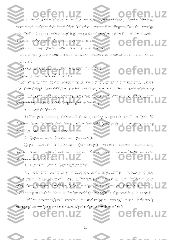 Ta`lim oluvchi-talabalar  bilimidagi  notekisliklarni  aniqlash,  ularni to'ldirib va
navbatdagi   o'zlashtirish   bosqichiga   ko'tarish     maqsadida   diagnostikalash     amalga
oshiriladi.    Diagnostikalash  quyidagi   maqsadlarni   amalga  oshiradi:  -  ta`lim  oluvchi-
talabalar  o'zlashtirish  darajasini  diagnostikalash;
- ular  bilimidagi  yetishmovchiliklaming  oldini  olish;
- aniqlangan  yetishmovchiliklarni  to'ldirish  maqsadida  maxsus topshiriqlar  ishlab
chiqish;
- maxsus  topshiriqlar  bajarish  soatlarini  belgilash;
- yakuniy diagnostik  tahlil  qilish.
Diagnostika ta ’lim   texnologiyasining asosiy elementlaridan biri hisoblanib,   asosiy
o'zlashtirishdagi     kamchiliklar     soatini     aniqlash,   har     bir   ta`lim   oluvchi-talabaning
bilim  darajasini  aniqlash,  rejaning borishiga  tuzatishlar  kiritish yoki  bilan  ta ’lim
jarayonining  natijasi kafolatlanganligini  ta ’minlaydi.
5. Tuzatish  kiritish.
Bo‘lim   yoki   bobning   o‘zlashtirilish   darajasining   diagnostik   tahlili     natijasi     50
foizdan     kam     ko'rsatkichni     bersa,   ta`lim   beruvchi   (pedagog)     ta   ’lim   jarayonining
borishiga  tuzatish  kiritishi shart.
6. Qayta to'ldirish (nuqsonlarni yo'qotish).
Qayta     tuzatish     kiritilishidan     (korreksiya)     maqsad     olingan     bilimlardagi
kamchiliklarni     bartaraf   etishdan     iborat.     Kamchiliklami   bartaraf   etish   to'ldirish
asosida amalga oshiriladi.
7. Kutilishi lozim bo'lgan natijani olish.
Bu     element     zamonaviy     pedagogik   texnologiyalarning     markaziy   g'oyasi
hisoblanadi. Pedagogik texnologiya  ta’lim jarayoni  natijasi kafolatli  bo'lishini talab
qilar  ekan,  jarayon  borishidan  ko'zda  tutilgan maqsad amalga oshirilishi va natijali
bo'lishning rejalashtirilishini ta`lim beruvchi (pedagog)lar oldiga vazifa qilib qo'yadi.
Ta’lim   texnologiyasi   asosida   o'tkaziladigan   mashg'ulotlar   an’anaviy
pedagogik amaliyotdan qator xususiyatlariga ko'ra farq qiladi:
31 