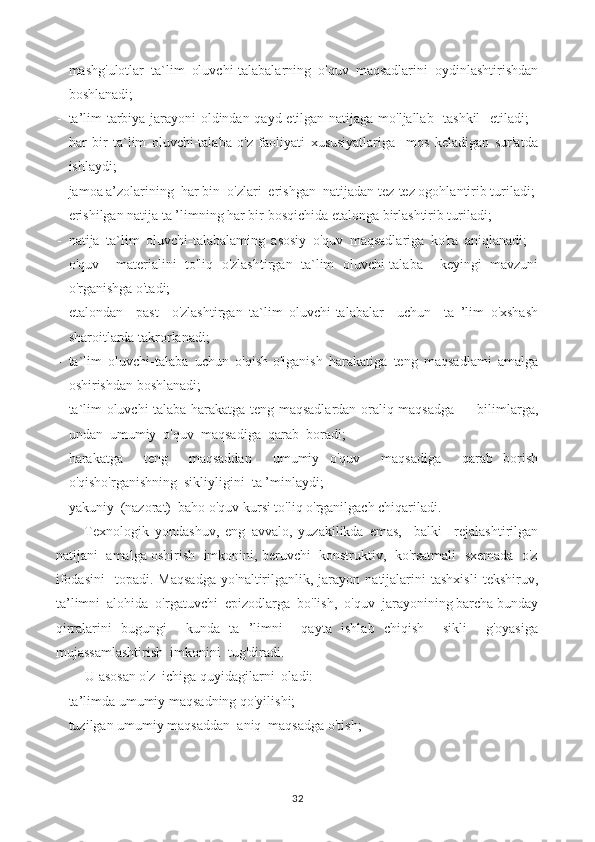 - mashg'ulotlar   ta`lim   oluvchi-talabalarning   o'quv   maqsadlarini   oydinlashtirishdan
boshlanadi;
- ta’lim-tarbiya jarayoni oldindan qayd etilgan natijaga mo'ljallab   tashkil   etiladi; -
har   bir   ta`lim   oluvchi-talaba   o'z   faoliyati   xususiyatlariga     mos   keladigan   sur'atda
ishlaydi;
- jamoa a’zolarining  har bin  o'zlari  erishgan  natijadan tez-tez ogohlantirib turiladi;
- erishilgan natija ta ’limning har bir bosqichida etalonga birlashtirib turiladi;
- natija   ta`lim   oluvchi-talabalaming   asosiy   o'quv   maqsadlariga   ko'ra   aniqlanadi;   -
o'quv     materialini   to'liq   o'zlashtirgan   ta`lim   oluvchi-talaba     keyingi   mavzuni
o'rganishga o'tadi;
- etalondan     past     o'zlashtirgan   ta`lim   oluvchi-talabalar     uchun     ta   ’lim   o'xshash
sharoitlarda takrorlanadi;
- ta`lim   oluvchi-talaba   uchun   o'qish-o'iganish   harakatiga   teng   maqsadlami   amalga
oshirishdan boshlanadi;
- ta`lim oluvchi-talaba harakatga teng maqsadlardan oraliq maqsadga — bilimlarga,
undan  umumiy  o'quv  maqsadiga  qarab  boradi;
- harakatga     teng     maqsaddan     umumiy   o'quv     maqsadiga     qarab   borish
o'qisho'rganishning  sikliyligini  ta ’minlaydi;
- yakuniy  (nazorat)  baho o'quv kursi to'liq o'rganilgach chiqariladi.
Texnologik   yondashuv,   eng   avvalo,   yuzakilikda   emas,     balki     rejalashtirilgan
natijani  amalga oshirish  imkonini, beruvchi  konstruktiv,  ko'rsatmali  sxemada  o'z
ifodasini     topadi.  Maqsadga   yo'naltirilganlik,  jarayon   natijalarini   tashxisli   tekshiruv,
ta’limni  alohida  o'rgatuvchi  epizodlarga  bo'lish,  o'quv  jarayonining barcha bunday
qirralarini   bugungi     kunda   ta   ’limni     qayta   ishlab   chiqish     sikli     g'oyasiga
mujassamlashtirish  imkonini  tug'diradi.
U asosan o'z  ichiga quyidagilarni  oladi:
- ta’limda umumiy maqsadning qo'yilishi;
- tuzilgan umumiy maqsaddan  aniq  maqsadga o'tish;
32 