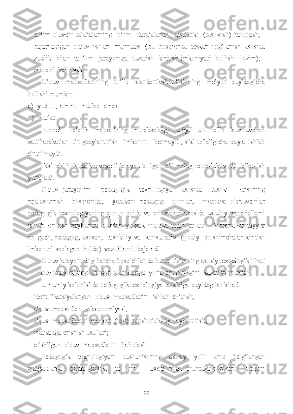 - ta`lim   oluvchi-talabalarning     bilim     darajalarini     dastlabki     (tashxisli)   baholash;   -
bajariladigan   o'quv   ishlari   majmuasi  (bu  bosqichda   teskari bog‘lanish   asosida
zudlik    bilan    ta  ’lim    jarayoniga    tuzatish     kiritish  imkoniyati    bo'lishi     lozim);  -
natijani  baholash.
O‘quv     maqsadlarining     to‘liq     standartlashtirilishining     me’yori   quyidagicha
bo'lishi mumkin:
a) yuqori,  ammo  mutlaq  emas:
b) mutlaq.
Birinchi   holatda   maqsadning   murakkabligi   tufayli   uni   to'liq   kuzatuvchan
xattiharakatlar     tipigaaylantirish     imkonini     bermaydi,   sikl   to'laligicha   qayta   ishlab
chiqilmaydi.
Ikkinchi holatda konveyerli jarayon bo'lgan ta’limning reproduktiv  tipi bilan ish
yuritiladi.
O'quv   jarayonini     pedagogik     texnologiya     asosida     tashkil     etishning
rejalashtirish     bosqichida,     yetakchi   pedagog     olimlar,     metodist   o'qituvchilar
pedagogik   texnologiyaning   qonun-qoida   va   prinsiplari   asosida   uslubiy   materiallami
islilab   chiqish   paytlarida   ulardan   yuksak   malaka   talab   etiladi.     Materiallar   tayyor
bo'lgach,   pedagog,   asosan,     tashkiliy   va     konsultativ     (ijodiy     qo'shimchalar   kiritish
imkonini  saqlagan  holda)  vazifalarni  bajaradi.
O'quv jarayonining barcha bosqichlarida butun tizimning asosiy texnologik jihati
— o'quv jarayonining  so'nggi  natijalariga  yo'naltirilganligini  kuzatish mumkin.
Umumiy ko'rinishda pedagogik texnologiya tarkibiga quyidagilar kiradi:
- identifikatsiyalangan  o'quv  maqsadlarini  ishlab  chiqish;
- o'quv  maqsadlari  taksonomiyasi;
- o'quv  maqsadlarini  nazorat  (test)  topshiriqlariga  aylantirish;
- maqsadga erishish usullari;
- erishilgan  o'quv  maqsadlarini  baholash.
Pedagogik   texnologiyani   tushunishning   asosiy   yo'li   aniq   belgilangan
maqsadlarga     qaratilganlik,     ta   ’lim     oluvchi   bilan   muntazam   o'zaro     aloqani
33 