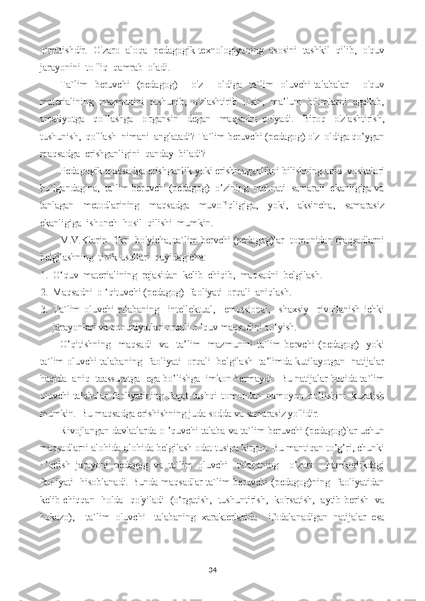 o'rnatishdir.   O'zaro   aloqa  pedagogik texnologiyaning   asosini   tashkil  qilib,  o'quv
jarayonini  to 'liq  qamrab  oladi.
Ta`lim   beruvchi   (pedagog)     o'z     oldiga   ta`lim   oluvchi-talabalar     o'quv
materialining  mazmunini  tushunib,  o'zlashtirib  olsin,  ma’lum  bilimlarni  egallab,
amaliyotga     qo'llashga     o'rgansin     degan     maqsadni   qo'yadi.     Biroq     o'zlashtirish,
tushunish,  qo'llash  nimani  anglatadi? Ta`lim beruvchi (pedagog) o'z  oldiga qo’ygan
maqsadga  erishganligini  qanday  biladi?
Pedagogik maqsadga erishganlik yoki erishmaganlikni bilishning aniq  vositalari
bo`lgandagina,  ta`lim beruvchi (pedagog)  o’zining  mehnati  samarali  ekanligiga va
tanlagan     metodlarining     maqsadga     muvofiqligiga,     yoki,     aksincha,     samarasiz
ekanligiga  ishonch  hosil  qilishi  mumkin.
M.V.Klarin  fikri  bo'yicha, ta`lim bervchi (pedagog)lar  tomonidan maqsadlarni
belgilashning  tipik usullari  quyidagicha:
1. O‘quv  materialining  rejasidan  kelib  chiqib,  maqsadni  belgilash.
2. Maqsadni  o ‘qituvchi (pedagog)  faoliyati  orqali  aniqlash.
3. Ta`lim   oluvchi-talabaning     intellektual,     emotsional,     shaxsiy     rivojlanish   ichki
jarayonlari va qonuniyatlari orqali o ’quv maqsadini qo‘yish.
O’qitishning     maqsadi     va     ta’lim     mazmunini   ta`lim   bervchi   (pedagog)     yoki
ta`lim oluvchi-talabaning   faoliyati   orqali   belgilash   ta’limda kutilayotgan   natijalar
haqida  aniq  taassurotga  ega bo’lishga  imkon bermaydi.  Bu natijalar haqida ta`lim
oluvchi-talabalar   faoliyatining   faqat   tashqi   tomondan   namoyon   bo’lishini   kuzatish
mumkin.  Bu maqsadga erishishning juda sodda va samarasiz yo'lidir.
Rivojlangan davlatlarda o ’quvchi-talaba va ta`lim beruvchi (pedagog)lar uchun
maqsadlarni alohida-alohida belgilash odat tusiga kirgan. Bu mantiqan to’g’ri, chunki
o’qitish   jarayoni   pedagog   va   ta`lim   oluvchi-   talabaning     o’zaro     hamkorlikdagi
faoliyati   hisoblanadi. Bunda maqsadlar ta`lim beruvchi (pedagog)ning   faoliyatidan
kelib chiqqan   holda   qo'yiladi   (o‘rgatish,   tushuntirish,   ko'rsatish,   aytib berish   va
hokazo),     ta`lim   oluvchi   -talabaning   xarakterlarida     ifodalanadigan   natijalar   esa
34 