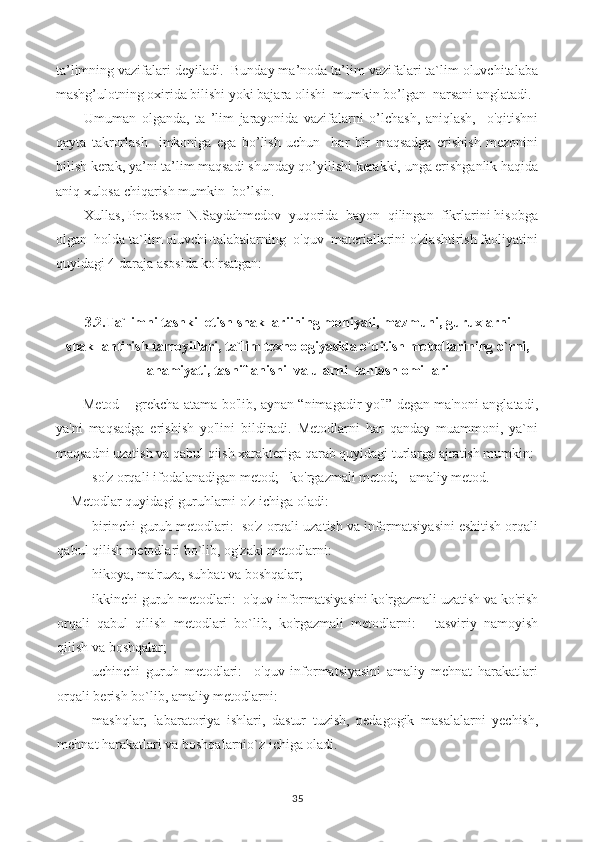 ta’limning vazifalari deyiladi.  Bunday ma’noda ta’lim vazifalari ta`lim oluvchitalaba
mashg’ulotning oxirida bilishi yoki bajara olishi  mumkin bo’lgan  narsani anglatadi.
Umuman   olganda,   ta   ’lim   jarayonida   vazifalarni   o’lchash,   aniqlash,     o'qitishni
qayta   takrorlash     imkoniga   ega   bo’lish   uchun     har   bir   maqsadga   erishish   mezonini
bilish kerak, ya’ni ta’lim maqsadi shunday qo’yilishi kerakki, unga erishganlik haqida
aniq xulosa chiqarish mumkin  bo’lsin.
Xullas, Professor  N.Saydahmedov  yuqorida  bayon  qilingan  fikrlarini hisobga
olgan  holda ta`lim oluvchi-talabalarning  o'quv  materiallarini o'zlashtirish faoliyatini
quyidagi 4 daraja asosida ko'rsatgan:
3.2.Ta`limni tashkil etish shakllariining mohiyati, mazmuni, guruxlarni
shakllantirish tamoyillari, ta`lim texnologiyasida o`qitish metodlarining o`rni,
ahamiyati, tasniflanishi  va ularni  tanlash omillari
Metod – grekcha atama bo'lib, aynan “nimagadir yo'l” degan ma'noni anglatadi,
ya'ni   maqsadga   erishish   yo'lini   bildiradi.   Metodlarni   har   qanday   muammoni,   ya`ni
maqsadni uzatish va qabul qiish xarakteriga qarab quyidagi turlarga ajratish mumkin:
- so'z orqali ifodalanadigan metod; - ko'rgazmali metod; - amaliy metod.
Metodlar quyidagi guruhlarni o'z ichiga oladi:
- birinchi guruh metodlari:  so'z orqali uzatish va informatsiyasini eshitish orqali
qabul qilish metodlari bo`lib, og'zaki metodlarni:
- hikoya, ma'ruza, suhbat va boshqalar;
- ikkinchi guruh metodlari:  o'quv informatsiyasini ko'rgazmali uzatish va ko'rish
orqali   qabul   qilish   metodlari   bo`lib,   ko'rgazmali   metodlarni:   -   tasviriy   namoyish
qilish va boshqalar;
- uchinchi   guruh   metodlari:     o'quv   informatsiyasini   amaliy   mehnat   harakatlari
orqali berish bo`lib, amaliy metodlarni:
- mashqlar,   labaratoriya   ishlari,   dastur   tuzish,   pedagogik   masalalarni   yechish,
mehnat harakatlari va boshqalarnio`z ichiga oladi.
35 