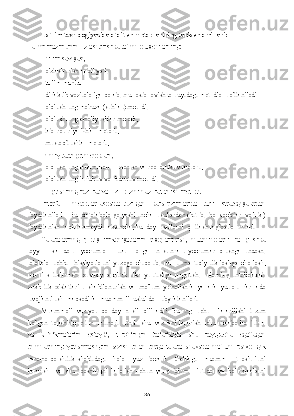 Ta`lim texnologiyasida o`qitish metodlarining tanlash omillari:
Ta'lim mazmunini o'zlashtirishda ta`lim oluvchilarning:
- bilim saviyasi,
- o'zlashtirish qobiliyati,
- ta'lim manbai,
- didaktik vazifalariga qarab, munosib ravishda quyidagi metodlar qo'llaniladi:
- o'qitishning ma'ruza (suhbat) metodi;
- o'qitishning amaliy ishlar metodi;
- laboratoriya ishlar metodi;
- mustaqil ishlar metodi;
- ilmiy tatqiqot meiodlari;
- o'qitishning muammoli – izlanish va reproduktiv metodi;
- o'qitishning induktiv va diduktiv metodi;
- o'qitishning nazorat va o'z – o'zini nazorat qilish metodi.
Interfaol     metodlar   asosida   tuzilgan     dars   tizimlarida     turli     strategiyalardan
foydalaniladi.  Bunda talabalarga yashirincha  usullardan (kitob,  konspektlar  va h.k.)
foydalanish  taqiqlanmaydi,  aksincha, bunday  usullarni  qo'llash rag'batlantiriladi.
Talabalarning  ijodiy  imkoniyatlarini  rivojlantirish,  muammolarni  hal qilishda
tayyor     standart     yechimlar     bilan     birga     nostandart   yechimlar   qilishga   undash,
talabalar   ichki     hissiyotlarini   yuzaga   chiqarib,   ularni   mantiqiy   fikrlashga   chorlash,
ularni   solishtirish,   xususiy   analitik   fikr   yuritishga   o'rgatish,     ularning   intellektual.
zukkolik   xislatlarini   shakllantirish   va   ma'lum   yo'nalishda   yanada   yuqori   darajada
rivojlantirish  maqsadida  muammoli  uslubdan  foydalaniladi.
Muammoli   vaziyat   qanday   hosil   qilinadi?   Buning   uchun   bajarilishi   lozim
bo'lgan  topshiriq  e’lon  qilinadi.  Endi  shu  vazifani bajarish uchun talaba bor bilim
va   ko'nikmalarini   eslaydi,   topshiriqni   bajarishda   shu   paytgacha   egallagan
bilimlarining   yetishmasligini   sezish   bilan   birga   talaba   shaxsida   ma’lum   psixologik
qarama-qarshilik   shaklidagi     holat     yuz     beradi.     Galdagi     muammo     topshiriqni
bajarish     va   shu   topshiriqni   bajarish   uchun   yangi   bilim,     iqtidor   va   ko'nikmalarni
36 