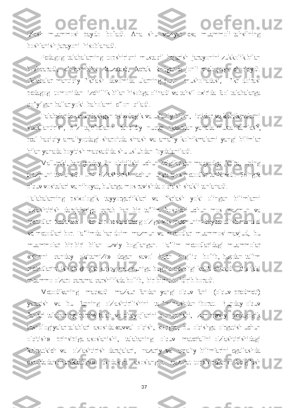 izlash     muammosi     paydo     bo'ladi.     Ana     shu     vaziyat     esa     muammoli   tahsilning
boshlanish jarayoni  hisoblanadi.
Pedagog  talabalarning  topshiriqni  mustaqil  bajarish  jarayonini zukkolik bilan
boshqaradi,     e’tibor   bilan     kuzatadi,     kerak     bo'lganda   jonli   muloqotga   chorlaydi.
Talabalar   mantiqiy   fikrlash   davomida   ularning   jonli     mushohadasi,     fikr   doirasi
pedagog   tomonidan   izchillik bilan hisobga olinadi va tahsil oxirida faol talabalarga
qo’yilgan ballar yoki  baholami  e’lon  qiladi.
Talabalarda umumlashgan psixologik va uslubiy bilim,  iqtidor va ko'nikmalarni
shakllantirish,   o 'z   tajribalarini   tanqidiy   nuqtai   nazardan yanada mustahkamlash,
real   haqiqiy   amaliyotdagi   sharoitda   sinash   va   amaliy   ko'nikmalarni   yangi   bilimlar
bilan yanada boyitish maqsadida shu uslubdan foydalaniladi.
Ma'lumki, har qanday fan o'qitilishi uchun belgilangan maqsadga   ko'ra,   uning
mazmuni tanlanadi.  Uni  o'zlashtirish  uchun  unga mos metodlar tanlanadi.  So'ngra
o'quv vositalari va nihoyat, bularga mos ravishda o'qitish shakli tanlanadi.
Talabalarning   psixologik   tayyorgarliklari   va   fikrlash   yoki   olingan   bilimlarni
o'zlashtirish   darajalariga   qarab   har   bir   ta’lim   bosqichi uchun   mos   mazmun   va
metodlar  tanlanadi.  Har  bir  bosqichning o'ziga xos mazmunini bayon qilish mantiqi
va metodlari bor. Ta’limda har doim  mazmun va  metodlar  muammosi mavjud,  bu
muammolar   bir-biri   bilan   uzviy   bog'langan.   Ta’lim   metodlaridagi   muammolar
«Kimni     qanday     o'qitamiz?»     degan     savol     bilan     bog'liq     bo'lib,   bundan   ta'lim
metodlarini ishlab chiqish uning mazmuniga bog'liq ekanligi kelib chiqadi.   Bu ikki
muammo o'zaro qarama-qarshilikda bo'lib,  bir-birini to'ldirib boradi.
Metodikaning     maqsadi     mazkur   fandan   yangi   o'quv   fani     (o'quv   predmeti)
yaratish     va     bu     fanning     o'zlashtirilishini     ta   ’minlashdan   iborat.     Bunday   o'quv
fanlari   talabaning   barcha   talab   va   ehtiyojlarini   qoniqtirishi,     zamonaviy     pedagogik
texnologiyalar talablari  asosida «avval  o'qish,  so'ngra,  bu  o'qishga  o'rgatish uchun
o'qitish»     prinsipiga   asoslanishi,     talabaning     o'quv     materialini   o'zlashtirishidagi
ko'rsatkich   va     o'zlashtirish   darajalari,     nazariy   va     amaliy   bilimlarini   egallashda
«soddadan-murakkabga»     qoidasiga     asoslangan     nazorat   topshiriqlarini   belgilash
37 