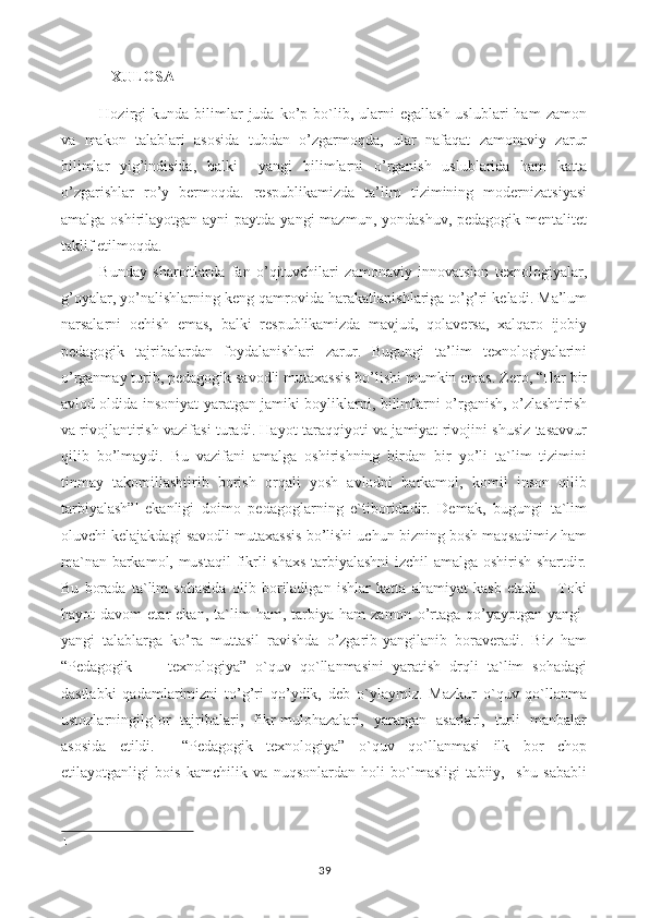 XULOSA
Hozirgi  kunda   bilimlar   juda  ko’p  bo`lib,  ularni   egallash  uslublari  ham   zamon
va   makon   talablari   asosida   tubdan   o’zgarmoqda,   ular   nafaqat   zamonaviy   zarur
bilimlar   yig’indisida,   balki     yangi   bilimlarni   o’rganish   uslublarida   ham   katta
o’zgarishlar   ro’y   bermoqda.   respublikamizda   ta’lim   tizimining   modernizatsiyasi
amalga oshirilayotgan ayni  paytda  yangi  mazmun, yondashuv, pedagogik  mentalitet
taklif etilmoqda.
Bunday   sharoitlarda   fan   o’qituvchilari   zamonaviy   innovatsion   texnologiyalar,
g’oyalar, yo’nalishlarning keng qamrovida harakatlanishlariga to’g’ri keladi. Ma’lum
narsalarni   ochish   emas,   balki   respublikamizda   mavjud,   qolaversa,   xalqaro   ijobiy
pedagogik   tajribalardan   foydalanishlari   zarur.   Bugungi   ta’lim   texnologiyalarini
o’rganmay turib, pedagogik savodli mutaxassis bo’lishi mumkin emas. Zero, “Har bir
avlod oldida insoniyat yaratgan jamiki boyliklarni, bilimlarni o’rganish, o’zlashtirish
va rivojlantirish vazifasi turadi. Hayot taraqqiyoti va jamiyat rivojini shusiz tasavvur
qilib   bo’lmaydi.   Bu   vazifani   amalga   oshirishning   birdan   bir   yo’li   ta`lim   tizimini
tinmay   takomillashtirib   borish   orqali   yosh   avlodni   barkamol,   komil   inson   qilib
tarbiyalash” 1  
ekanligi   doimo   pedagoglarning   e`tiboridadir.   Demak,   bugungi   ta`lim
oluvchi kelajakdagi savodli mutaxassis bo’lishi uchun bizning bosh maqsadimiz ham
ma`nan barkamol, mustaqil  fikrli shaxs tarbiyalashni  izchil amalga oshirish shartdir.
Bu   borada   ta`lim   sohasida   olib   boriladigan   ishlar   katta   ahamiyat   kasb   etadi.       Toki
hayot   davom   etar   ekan,   ta`lim   ham,   tarbiya   ham   zamon   o’rtaga   qo’yayotgan  yangi-
yangi   talablarga   ko’ra   muttasil   ravishda   o’zgarib-yangilanib   boraveradi.   Biz   ham
“Pedagogik         texnologiya”   o`quv   qo`llanmasini   yaratish   drqli   ta`lim   sohadagi
dastlabki   qadamlarimizni   to’g’ri   qo’ydik,   deb   o`ylaymiz.   Mazkur   o`quv   qo`llanma
ustozlarningilg`or   tajribalari,   fikr-mulohazalari,   yaratgan   asarlari,   turli   manbalar
asosida   etildi.     “Pedagogik   texnologiya”   o`quv   qo`llanmasi   ilk   bor   chop
etilayotganligi   bois   kamchilik   va   nuqsonlardan   holi   bo`lmasligi   tabiiy,     shu   sababli
1
39 