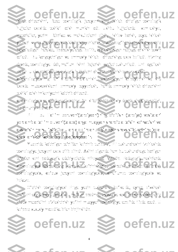 ishlab   chiqarishni,     faqat     texnologik     jarayoni     aniq     ishlab     chiqilgan   texnologik
hujjatlar     asosida     tashkil     etish     mumkin     edi.     Ushbu     hujjatlarda   –   xom   ashyo,
materiallar,   yarim     fabrikat   va   mahsulotlarni   olish,     ishlov   berish,   qayta   ishlash
yo`llari  va  usullarining  murakkab  jarayonlarini  o`zaro bog’liq,  ketma-ket va  aniq
bajariladigan  harakat,  operatsiyalarga  bo`lib, rejalashtirilgan natijaga erishish tasvir
etiladi.     Bu   kengaytirilgan   va   ommaviy   ishlab     chiqarishga   asos   bo`ladi.   Bizning
davrda, texnologiya   deb, ma’lum   ishni   bajarish   san’ati tushuniladi.   Uni   egallash
uchun  u  aks ettirilgan texnologik hujjatlarni chuqur o`rganish taqozo etiladi.
«Texnologiya»ning     fan     sifatida     shakllanishi,     texnologiyani   ko`paytirish     va     shu
asosda     mutaxassislarni     ommaviy     tayyorlash,     hamda   ommaviy   ishlab   chiqarishni
tashkil etish imkoniyatini keltirib chiqardi.
«Texnologiya» va «Pedagogika»ning  fan  sifatida  bir  tarixiy davrda shakllanganligi,
bu qonuniy hodisadir.
PT   –   bu   Ta`lim   beruvchi(tarbiyachi)ning   o’qitish   (tarbiya)   vositalari
yordamida   ta`lim   oluvchi(talaba)larga   muayyan   sharoitda   ta’sir   ko’rsatishi   va
aks ta’sir mahsuli sifatida ularda oldindan belgilangan shaxs sifatlarining jadal
shakllanishini kafolatlaydigan jarayondir.
Yuqorida   keltirilgan   ta’rifdan   ko’rinib   turibdiki,   PT   tushunchasini   izohlashda
texnologiya   jarayoni   asos   qilib   olindi.   Aslini   olganda   ham   bu   tushunchaga   berilgan
ta’riflar   soni   pedagogik   adabiyotlarda   nihoyatda   ko’pdir.   Pedagogik   nashrlarda
«texnologiya»   atamasining   xilma-xil   ko’rinishlarini   uchratish   mumkin:   «o’qitish
texnologiyasi»,   «o’quv   jarayoni   texnologiyasi»,   «ma’lumot   texnologiyasi»   va
hokazo.
O’qitish   texnologiyasi   PTga   yaqin   tushuncha   bo’lsa-da,   aynan   o’xshash
ma’noni anglatmaydi, chunki u ma’lum predmet, mavzu va savollar doirasidagi aniq
o’quv   materialini   o’zlashtirish   yo’lini   muayyan   texnologiya   atrofida   ifoda   etadi.   U
ko’proq xususiy metodika bilan bir jinslidir.
4 