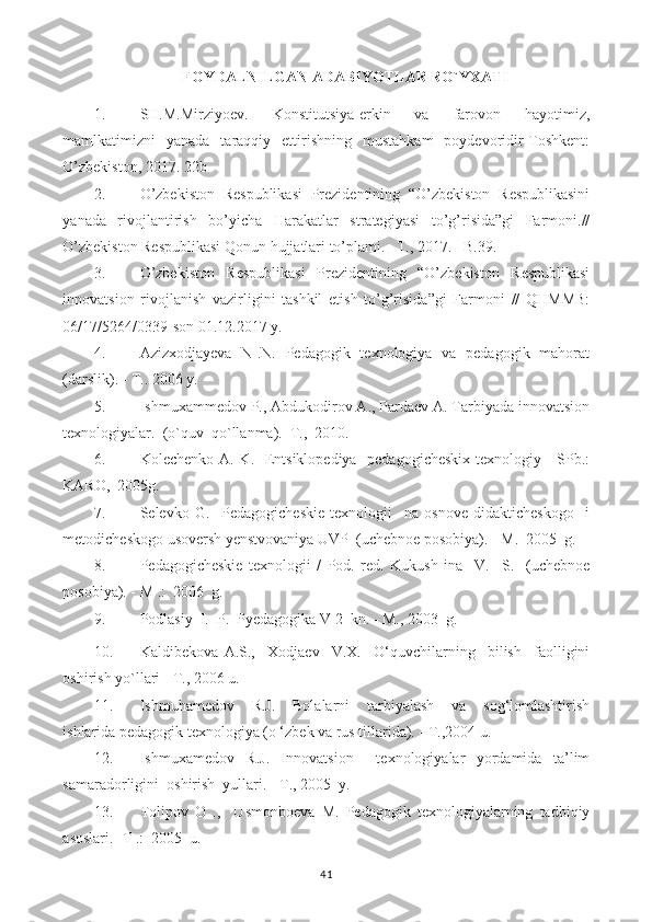 FOYDALNILGAN ADABIYOTLAR RO`YXATI
1. SH.M.Mirziyoev.   Konstitutsiya-erkin   va   farovon   hayotimiz,
mamlkatimizni   yanada   taraqqiy   ettirishning   mustahkam   poydevoridir-Toshkent:
O’zbekiston, 2017. 22b
2. O’zbekiston   Respublikasi   Prezidentining   “O’zbekiston   Respublikasini
yanada   rivojlantirish   bo’yicha   Harakatlar   strategiyasi   to’g’risida”gi   Farmoni.//
O’zbekiston Respublikasi Qonun hujjatlari to’plami. –T., 2017. –B.39.
3. O’zbekiston   Respublikasi   Prezidentining   “O’zbekiston   Respublikasi
innovatsion   rivojlanish   vazirligini   tashkil   etish   to’g’risida”gi   Farmoni   //   QHMMB:
06/17/5264/0339-son 01.12.2017 y.
4. Azizxodjayeva   N .N.   Pedagogik   texnologiya   va   pedagogik   mahorat
(darslik). - T..  2006 y.
5. Ishmuxammedov P., Abdukodirov A., Pardaev A. Tarbiyada innovatsion
texnologiyalar.   (o`quv  qo`llanma).  T.,  2010.
6. Kolechenko A. K.   Entsiklopediya   pedagogicheskix  texnologiy - SPb.:
KARO,  2005g.
7. Selevko   G.     Pedagogicheskie   texnologii     na   osnove   didakticheskogo     i
metodicheskogo usoversh yenstvovaniya UVP  (uchebnoe posobiya). - M.   2005  g.
8. Pedagogicheskie   texnologii   /   Pod.   red.   Kukush   ina     V.     S.     (uchebnoe
posobiya). - M .:  2006  g.
9. Podlasiy  I.  P.  Pyedagogika V 2  kn. - M., 2003  g.
10. Kaldibekova   A.S.,     Xodjaev     V.X.     O‘quvchilarning     bilish     faolligini
oshirish yo`llari - T., 2006 u.
11. Ishmuhamedov     R.J.     Bolalarni     tarbiyalash     va     sog‘lomlashtirish
ishlarida pedagogik texnologiya (o ‘zbek va rus tillarida). - T.,2004 u.
12. Ishmuxamedov   R.J.   Innovatsion     texnologiyalar   yordamida   ta’lim
samaradorligini  oshirish  yullari. - T., 2005  y.
13. Tolipov   O   .,     Usmonboeva   M.   Pedagogik   texnologiyalarning   tadbiqiy
asoslari.-  T .:  2005  u.
41 