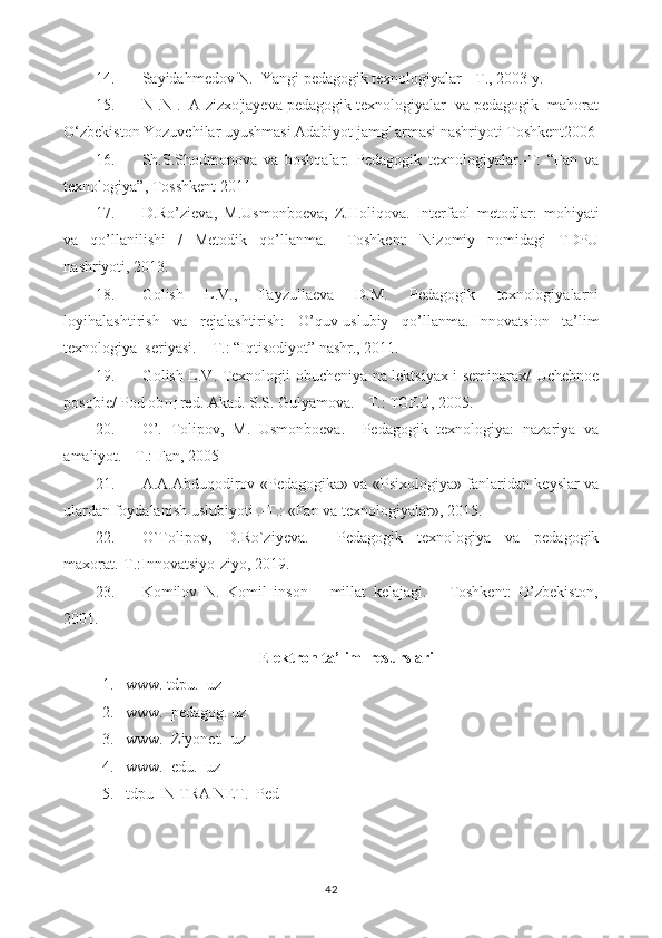 14. Sayidahmedov N.  Yangi pedagogik texnologiyalar -  Т ., 2003  у .
15. N .N .  A zizxo'jayeva pedagogik texnologiyalar  va pedagogik  mahorat
O‘zbekiston Yozuvchilar uyushmasi Adabiyot jamg' armasi nashriyoti Toshkent2006
16. Sh.S.Shodmonova   va   boshqalar.   Pedagogik   texnologiyalar.-T:   “Fan   va
texnologiya”, Tosshkent 2011
17. D.Ro’zieva,   M.Usmonboeva,   Z.Holiqova.   Interfaol   metodlar:   mohiyati
va   qo’llanilishi   /   Metodik   qo’llanma.–   Toshkent:   Nizomiy   nomidagi   TDPU
nashriyoti, 2013.
18. Golish     L.V.,     Fayzullaeva     D.M.     Pedagogik     texnologiyalarni
loyihalashtirish     va     rejalashtirish:     O’quv-uslubiy     qo’llanma.   Innovatsion     ta’lim
texnologiya  seriyasi. – T.: “Iqtisodiyot” nashr., 2011.
19. Golish L.V. Texnologii obucheniya na lektsiyax i seminarax/ Uchebnoe
posobie/ Pod ob щ  red.  Akad. S.S. Gulyamova. - T.: TGEU, 2005.
20. O’.   Tolipov,   M.   Usmonboeva.     Pedagogik   texnologiya:   nazariya   va
amaliyot. - T.: Fan, 2005
21. A.A.Abduqodirov «Pedagogika» va «Psixologiya» fanlaridan keyslar va
ulardan foydalanish uslubiyoti .-T.: «Fan va texnologiyalar», 2015.
22. O`Tolipov,   D.Ro`ziyeva.     Pedagogik   texnologiya   va   pedagogik
maxorat.-T.:Innovatsiyo-ziyo, 2019.
23. Komilov   N.   Komil   inson   –   millat   kelajagi.   –   Toshkent:   O’zbekiston,
2001.
Elektron ta’lim  resurslari
1. www. tdpu.  uz
2. www.  pedagog. uz
3. www.  Ziyonet.  uz
4. www.  edu.  uz
5. tdpu-IN TRA NET.  Ped
42 