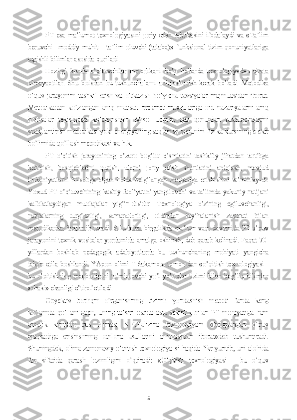 PT   esa   ma’lumot   texnologiyasini   joriy   etish   taktikasini   ifodalaydi   va   «Ta`lim
beruvchi– moddiy muhit  – ta`lim oluvchi (talaba)» funksional  tizim  qonuniyatlariga
tegishli bilimlar asosida quriladi.
Hozirgi   kunda   o’qituvchilar   metodikani   ko’p   hollarda   texnologiyadan   ajrata
olmayaptilar.   Shu   boisdan   bu   tushunchalarni   aniqlashtirish   kerak   bo’ladi.   Metodika
o’quv   jarayonini   tashkil   etish   va   o’tkazish   bo’yicha   tavsiyalar   majmuasidan   iborat.
Metodikadan   ko’zlangan   aniq   maqsad   predmet   mavzulariga   oid   nazariyalarni   aniq
hodisalar   tekisligiga   ko’chirishdir.   Misol   uchun,   gaz   qonunlari   tushunchalarini
shakllantirish metodikasi yoki energiyaning saqlanish qonunini fizika kursining elektr
bo’limida qo’llash metodikasi va h.k.
PT   o’qitish   jarayonining   o’zaro   bog’liq   qismlarini   tashkiliy   jihatdan   tartibga
keltirish,   bosqichlarini   qurish,   ularni   joriy   etish   shartlarini   aniqlash,   mavjud
imkoniyatlarni   hi-sobga   olgan   holda   belgilangan   maqsadga   erishishini   ta’minlay-di.
Yoxud PT o’qituvchining kasbiy faoliyatini yangilovchi va ta’limda yakuniy natijani
kafolatlaydigan   muolajalar   yig’in-disidir.   Texnologiya   o’zining   egiluvchanligi,
natijalarning   turg’unligi,   samaradorligi,   oldindan   loyihalanish   zarurati   bilan
metodikadan farqlanib turadi. SHu bilan birgalikda ma’lum vaqt davomida PT o’quv
jarayonini texnik vositalar yordamida amalga oshirish, deb qarab kelinadi. Faqat 70-
yillardan   boshlab   pedagogik   adabiyotlarda   bu   tushunchaning   mohiyati   yangicha
talqin etila boshlandi. YApon olimi T.Sakamoto tomonidan «o’qitish texnologiyasi -
bu o’qitishning maqbulligini ta’minlovchi yo’l-yo’riqlar tizimi bilan bog’liq bilimlar
sohasi» ekanligi e’tirof etiladi.
Obyektiv   borliqni   o’rganishning   tizimli   yondashish   metodi   fanda   keng
ko’lamda   qo’llanilgach,   uning   ta’siri   ostida   asta-sekinlik   bilan   PT   mohiyatiga   ham
aniqlik   kiritildi:   rus   olimasi   N.F.Talizina   texnologiyani   «belgilangan   o’quv
maqsadiga   erishishning   oqilona   usullarini   aniqlashdan   iborat»deb   tushuntiradi.
Shuningdek, olima zamonaviy o’qitish texnologiya-si haqida fikr yuritib, uni alohida
fan   sifatida   qarash   lozimligini   o’qtiradi:   «O’qitish   texnologiyasi   –   bu   o’quv
5 