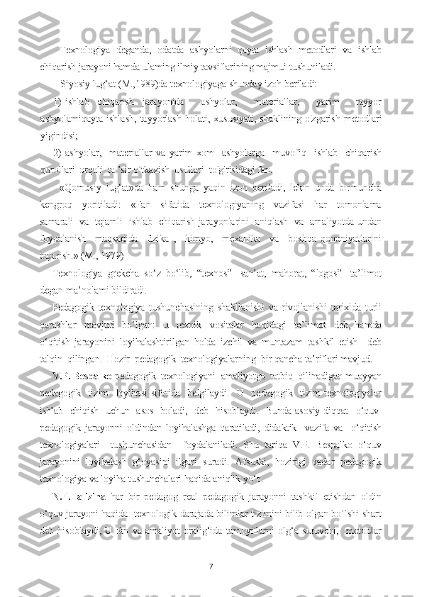 Texnologiya   deganda,   odatda   ashyolarni   qayta   ishlash   metodlari   va   ishlab
chiqarish jarayoni hamda ulaming ilmiy tavsiflarining majmui tushuniladi.
Siyosiy lug‘at ( М .,1989)da texnologiyaga shunday izoh beriladi:
1) ishlab   chiqarish   jarayonida     ashyolar,     materiallar,     yarim     tayyor
ashyolamiqayta   ishlash,   tayyorlash   holati,   xususiyati,   shaklining   o'zgarish   metodlari
yigindisi;
2) ashyolar,     materiallar   va   yarim   xom     ashyolarga     muvofiq     ishlab     chiqarish
qurollari  orqali  ta ’sir o`tkazish  usullari  to'g'risidagi fan.
«Qomusiy   lug‘at»da   ham   shunga   yaqin   izoh   beriladi,   lekin   unda   birmuncha
kengroq     yoritiladi:     «Fan     sifatida     texnologiyaning     vazifasi     har     tomonlama
samarali   va   tejamli   ishlab   chiqarish jarayonlarini   aniqlash   va   amaliyotda undan
foydalanish     maqsadida     fizika   ,     kimyo,     mexanika     va     boshqa   qonuniyatlarini
bajarish.» (M., 1979)
Texnologiya   grekcha   so‘z   bo‘lib,   “texnos”-   san’at,   mahorat,   “logos”-   ta’limot
degan ma’nolami bildiradi.
Pedagogik   texnologiya   tushunchasining   shakllanishi   va   rivojlanishi   tarixida   turli
qarashlar     mavjud     bo‘lgan:     u     texnik     vositalar     haqidagi     ta’limot     deb,   hamda
o‘qitish   jarayonini   loyihalashtirilgan   holda   izchil   va   muntazam   tashkil   etish     deb
talqin  qilingan.  Hozir  pedagogik  texnologiyalarning  bir qancha ta’riflari mavjud.
V.P. Bespalko  pedagogik  texnologiyani  amaliyotga  tatbiq  qilinadigan muayyan
pedagogik     tizim     loyihasi   sifatida     belgilaydi.     U     pedagogik     tizim   texnologiyalar
ishlab   chiqish   uchun   asos   boladi,   deb   hisoblaydi.   Bunda asosiy diqqat    о ‘quv-
pedagogik   jarayonni   oldindan   loyihalashga   qaratiladi,   didaktik     vazifa   va     o‘qitish
texnologiyalari     tushunchasidan     foydalaniladi.   Shu   tariqa   V.P.   Bespalko   o‘quv
jarayonini   loyihalash   g‘oyasini   ilgari   suradi.   Afsuski,   hozirigi   qadar   pedagogik
texnologiya va loyiha tushunchalari haqida aniqlik yo‘q.
N.F.Talizina   har   bir   pedagog   real   pedagogik   jarayonni   tashkil   etishdan   oldin
o‘quv jarayoni haqida   texnologik darajada bilimlar tizimini bilib olgan bo`lshi shart
deb   hisoblaydi,   U   fan   va   amaliyot   oralig‘ida   tamoyillarni   olg‘a   suruvchi,     metodlar
7 