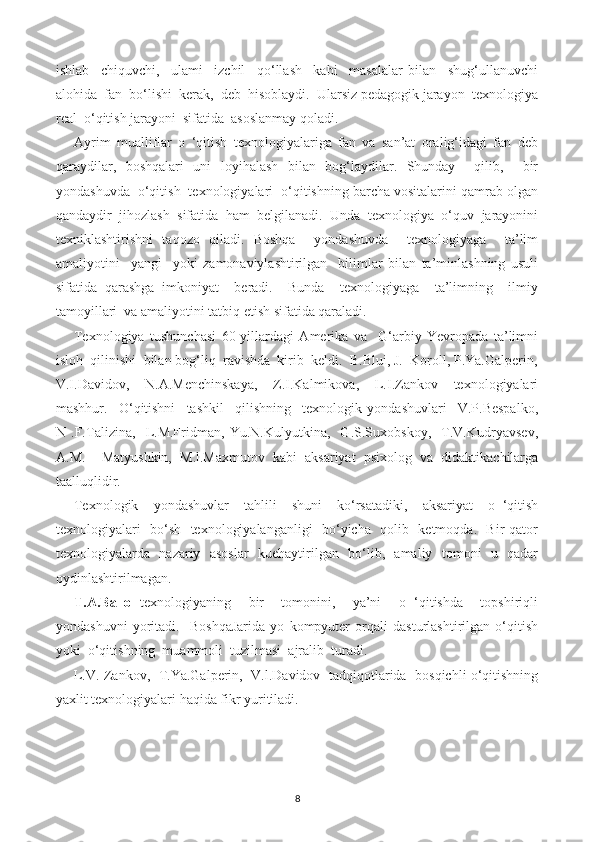 ishlab     chiquvchi,     ulami     izchil     qo‘llash     kabi     masalalar   bilan     shug‘ullanuvchi
alohida  fan  bo‘lishi  kerak,  deb  hisoblaydi.  Ularsiz pedagogik jarayon  texnologiya
real  o‘qitish jarayoni  sifatida  asoslanmay qoladi.
Ayrim   mualliflar   o   ‘qitish   texnologiyalariga   fan   va   san’at   oralig‘idagi   fan   deb
qaraydilar,   boshqalari   uni   loyihalash   bilan   bog‘laydilar.   Shunday     qilib,     bir
yondashuvda  o‘qitish  texnologiyalari  o‘qitishning barcha vositalarini qamrab olgan
qandaydir   jihozlash   sifatida   ham   belgilanadi.   Unda   texnologiya   o‘quv   jarayonini
texniklashtirishni   taqozo   qiladi.   Boshqa     yondashuvda     texnologiyaga     ta’lim
amaliyotini     yangi     yoki   zamonaviylashtirilgan     bilimlar   bilan   ta’minlashning   usuli
sifatida   qarashga   imkoniyat     beradi.     Bunda     texnologiyaga     ta’limning     ilmiy
tamoyillari  va amaliyotini tatbiq etish sifatida qaraladi.
Texnologiya   tushunchasi   60-yillardagi   Amerika   va     G‘arbiy   Yevropada   ta’limni
isloh  qilinishi  bilan bog‘liq  ravishda  kirib  keldi.  B.Blui, J.  Koroll, P.Ya.Galperin,
V.I.Davidov,     N.A.Menchinskaya,     Z.I.Kalmikova,     L.I.Zankov     texnologiyalari
mashhur.     O‘qitishni     tashkil     qilishning     texnologik   yondashuvlari     V.P.Bespalko,
N   .F.Talizina,     L.M.Fridman,   Yu.N.Kulyutkina,     G.S.Suxobskoy,     T.V.Kudryavsev,
A.M.     Matyushkin,   M.l.Maxmutov   kabi   aksariyat   psixolog   va   didaktikachilarga
taalluqlidir.
Texnologik     yondashuvlar     tahlili     shuni     ko‘rsatadiki,     aksariyat     o   ‘qitish
texnologiyalari   bo‘sh   texnologiyalanganligi    bo‘yicha   qolib   ketmoqda.   Bir qator
texnologiyalarda   nazariy   asoslar   kuehaytirilgan   bo‘lib,   amaliy   tomoni   u   qadar
oydinlashtirilmagan.
T.A.Ballo   texnologiyaning     bir     tomonini,     ya’ni     o   ‘qitishda     topshiriqli
yondashuvni   yoritadi.     BoshqaJarida   yo   kompyuter   orqali   dasturlashtirilgan   o‘qitish
yoki  o‘qitishning  muammoli  tuzilmasi  ajralib  turadi.
L.V. Zankov,   T.Ya.Galperin,  V.l.Davidov  tadqiqotlarida   bosqichli o‘qitishning
yaxlit texnologiyalari haqida fikr yuritiladi.
8 