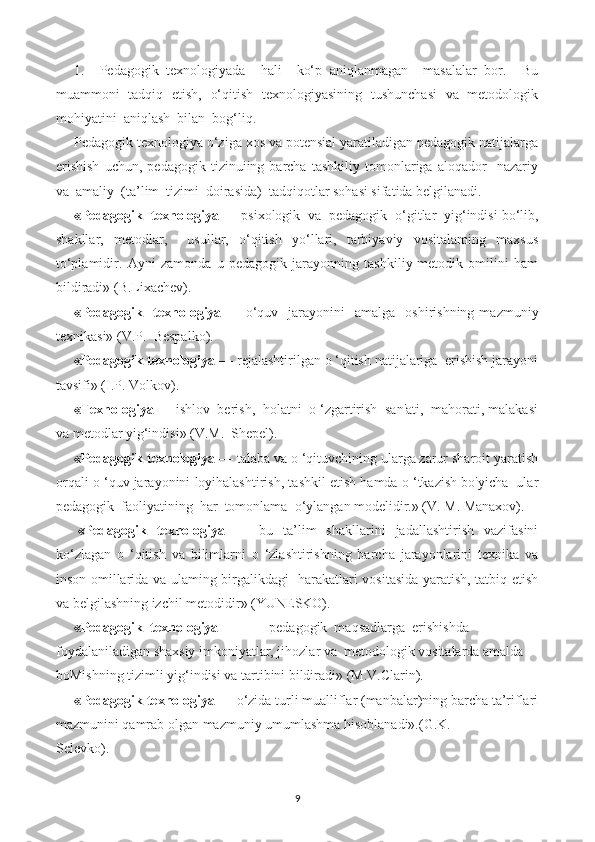 1.     Pedagogik   texnologiyada     hali     ko‘p   aniqlanmagan     masalalar   bor.     Bu
muammoni   tadqiq   etish,   o‘qitish   texnologiyasining   tushunchasi   va   metodologik
mohiyatini  aniqlash  bilan  bog‘liq.
Pedagogik texnologiya o‘ziga xos va potensial yaratiladigan pedagogik natijalarga
erishish   uchun,   pedagogik   tizinuiing   barcha   tashkiliy   tomonlariga   aloqador     nazariy
va  amaliy  (ta’lim  tizimi  doirasida)  tadqiqotlar sohasi sifatida belgilanadi.
«Pedagogik  texnologiya  — psixologik  va  pedagogik  o‘gitlar  yig‘indisi bo‘lib,
shakllar,   metodlar,     usullar,   o‘qitish   yo‘llari,   tarbiyaviy   vositalaming   maxsus
to‘plamidir.   Ayni   zamonda   u   pedagogik   jarayonning   tashkiliy-metodik   omilini   ham
bildiradi» (B.Lixachev).
«Pedagogik    texnologiya   —  o‘quv    jarayonini    amalga    oshirishning   mazmuniy
texnikasi» (V.P.  Bespalko).
«Pedagogik texnologiya  — rejalashtirilgan o ‘qitish natijalariga  erishish jarayoni
tavsifi» (I.P. Volkov).
«Texnologiya  — ishlov  berish,  holatni  o ‘zgartirish  san'ati,  mahorati, malakasi
va metodlar yig‘indisi» (V.M.  Shepel).
«Pedagogik texnologiya  — talaba va o ‘qituvchining ularga zarur sharoit yaratish
orqali o ‘quv jarayonini loyihalashtirish, tashkil etish hamda o ‘tkazish bo'yicha  ular
pedagogik  faoliyatining  har  tomonlama  o‘ylangan modelidir.» (V. M. Manaxov).
«Pedagogik   texnologiya   —   bu   ta’lim   shakllarini   jadallashtirish   vazifasini
ko‘zlagan   o   ‘qitish   va   bilimlarni   o   ‘zlashtirishning   barcha   jarayonlarini   texnika   va
inson omillarida va ulaming birgalikdagi   harakatlari vositasida yaratish, tatbiq etish
va belgilashning izchil metodidir» (YUNESKO).
«Pedagogik  texnologiya — pedagogik  maqsadlarga  erishishda 
foydalaniladigan shaxsiy imkoniyatlar, jihozlar va  metodologik vositalarda amalda 
boMishning tizimli yig‘indisi va tartibini bildiradi» (M.V.Clarin).
«Pedagogik texnologiya  — o‘zida turli mualliflar (manbalar)ning barcha ta’riflari
mazmunini qamrab olgan mazmuniy umumlashma hisoblanadi».(G.K.
Selevko).
9 