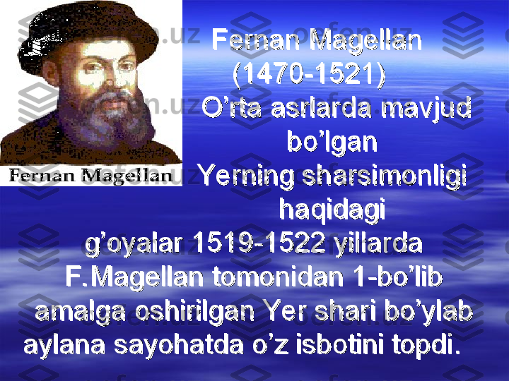                                 
Fernan MagellanFernan Magellan
              (1470-1521)              (1470-1521)
                      O’rta asrlarda mavjud                       O’rta asrlarda mavjud 
                    bo’lgan                    bo’lgan
                     Yerning sharsimonligi                      Yerning sharsimonligi 
                    haqidagi                    haqidagi
g’oyalar 1519-1522 yillarda g’oyalar 1519-1522 yillarda 
F. Magellan tomonidan 1-bo’lib F. Magellan tomonidan 1-bo’lib 
amalga oshirilgan Yer shari bo’ylab amalga oshirilgan Yer shari bo’ylab 
aylana sayohatda o’z isbotini topdi.    aylana sayohatda o’z isbotini topdi.     
