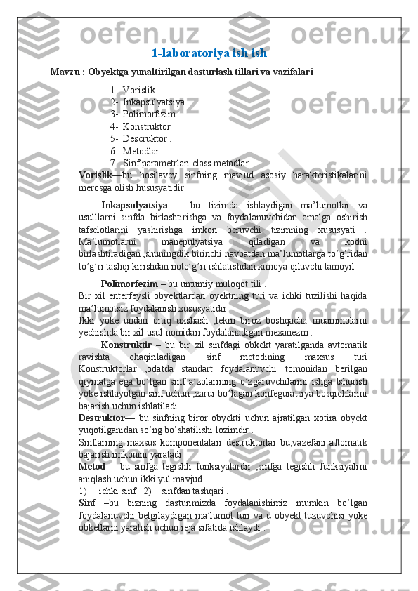 1-laboratoriya ish ish
Mavzu : Obyektga yunaltirilgan dasturlash tillari va vazifalari
1- Vorislik .
2- Inkapsulyatsiya .
3- Polimorfizim .
4- Konstruktor .
5- Descruktor .
6- Metodlar .
7- Sinf parametrlari class metodlar .
Vorislik —bu   hosilavey   sinfning   mavjud   asosiy   harakteristikalarini
merosga olish hususyatidir .
Inkapsulyatsiya   –   bu   tizimda   ishlaydigan   ma’lumotlar   va
usulllarni   sinfda   birlashtirishga   va   foydalanuvchidan   amalga   oshirish
tafselotlarini   yashirishga   imkon   beruvchi   tizimning   xususyati   .
Ma’lumotlarni   manepulyatsiya   qiladigan   va   kodni
birlashtiradigan ,shuningdik birinchi navbatdan ma’lumotlarga to’g’ridan
to’g’ri tashqi kirishdan noto’g’ri ishlatishdan ximoya qiluvchi tamoyil .
Polimorfezim  – bu umumiy muloqot tili .
Bir   xil   enterfeysli   obyektlardan   oyektning   turi   va   ichki   tuzilishi   haqida
ma’lumotsiz foydalanish xususyatidir .
Ikki   yoke   undan   ortiq   uxshash   ,lekin   biroz   boshqacha   muammolarni
yechishda bir xil usul nomidan foydalanadigan mexanezm .
Konstruktir   –   bu   bir   xil   sinfdagi   obkekt   yaratilganda   avtomatik
ravishta   chaqiriladigan   sinf   metodining   maxsus   turi
Konstruktorlar   ,odatda   standart   foydalanuvchi   tomonidan   berilgan
qiymatga   ega   bo’lgan   sinf   a’zolarining   o’zgaruvchilarini   ishga   tshurish
yoke ishlayotgan sinf uchun ,zarur bo’lagan konfeguratsiya bosqichlarini
bajarish uchun ishlatiladi .
Destruktor —   bu   sinfning   biror   obyekti   uchun   ajratilgan   xotira   obyekt
yuqotilganidan so’ng bo’shatilishi lozimdir .
Sinflarning   maxsus   komponentalari   destruktorlar   bu,vazefani   aftomatik
bajarish imkonini yaratadi .
Metod   –   bu   sinfga   tegishli   funksiyalardir   ,sinfga   tegishli   funksiyalrni
aniqlash uchun ikki yul mavjud .
1)     ichki sinf   2)    sinfdan tashqari .
Sinf   –bu   bizning   dasturimizda   foydalanishimiz   mumkin   bo’lgan
foydalanuvchi  belgilaydigan ma’lumot turi va u obyekt tuzuvchisi  yoke
obketlarni yaratish uchun reja sifatida ishlaydi .  