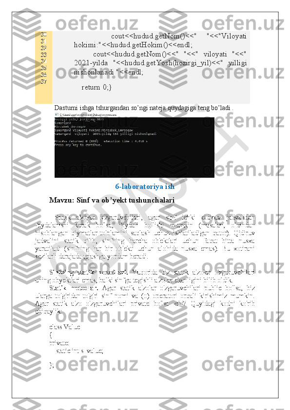 30
31
32
33
34
35
36
37         cout<<hudud.getNom()<<"   "<<"Viloyati
hokimi:"<<hudud.getHokim()<<endl;
        cout<<hudud.getNom()<<"   "<<"   viloyati   "<<"
2021-yilda   "<<hudud.getYosh(hozirgi_yil)<<"   yilligi
nishonlanadi "<<endl;
    return 0;}
Dasturni ishga tshurgandan so’ngi nateja quydagiga teng bo’ladi .
6-laboratoriya ish
Mavzu: Sinf va ob’yekt tushunchalari
  Statik   a'zolar   o'zgaruvchilari,   agar   sinf   ichki   qidiruv   jadvalidan
foydalanishi   kerak   bo'lsa,   foydali   bo'lishi   mumkin   (masalan,   oldindan
hisoblangan   qiymatlar   to'plamini   saqlash   uchun   ishlatiladigan   qator).   Qidiruv
jadvalini   statik   qilib,   sinfning   barcha   ob'ektlari   uchun   faqat   bitta   nusxa
yaratiladi   (sinfning   har   bir   ob'ekti   uchun   alohida   nusxa   emas).   Bu   xotirani
sezilarli darajada tejashga yordam beradi.
Sinfning   statik   metodlari.   Yuqorida   biz   statik   a'zolar   o'zgaruvchilari
uning obyektlari emas, balki sinfga tegishli a'zolar ekanligini bilib oldik.
Statik   metodlar.   Agar   statik   a'zolar   o'zgaruvchilari   public   bo'lsa,   biz
ularga   to'g'ridan-to'g'ri   sinf   nomi   va   (::)   operatori   orqali   kirishimiz   mumkin.
Agar   statik   a'zo   o'zgaruvchilari   private   bo'lsa   -chi?   Quyidagi   kodni   ko'rib
chiqaylik:
class Value
{
private:
        static int s_value;
 
};  