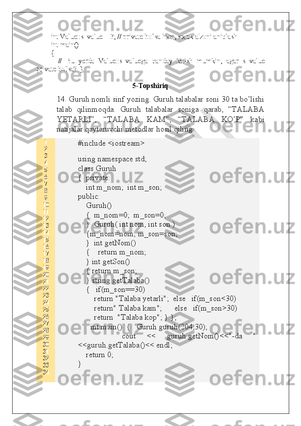 int Value::s_value = 3; // private bo'lsa ham, statik a'zoni aniqlash
int main()
{
        //   Bu   yerda   Value::s_valuega   qanday   kirish   mumkin,   agar   s_value
private bo'lsa?    }
5 -Topshiriq
14. Guruh nomli sinf yozing. Guruh talabalar soni 30 ta bo’lishi
talab   qilinmoqda.   Guruh   talabalar   soniga   qarab,   “TALABA
YETARLI”,   “TALABA   KAM”,   “TALABA   KO’P”   kabi
natijalar qaytaruvchi metodlar hosil qiling  .
1
2
3
4
5
6
7
8
9
10
11
12
13
14
15
16
17
18
19
20
21
22
23
24
25
26
27
28
29
30
31
32
33
34 #include <iostream>
using namespace std;
class Guruh
{  private:
    int m_nom;  int m_son;
public:
    Guruh()
    {  m_nom=0;  m_son=0;
    }  Guruh( int nom, int son )
    {m_nom=nom; m_son=son;
    }  int getNom()
    {    return m_nom;
    } int getSon()
    { return m_son;
    } string getTalaba()
    {   if(m_son==30)
        return "Talaba yetarli";  else   if(m_son<30)
        return" Talaba kam";      else   if(m_son>30)
        return  "Talaba kop"; } };
                int main()  {   Guruh guruh(204,30);
        cout   <<   guruh.getNom()<<"-da   "
<<guruh.getTalaba()<< endl;
    return 0;  
}  