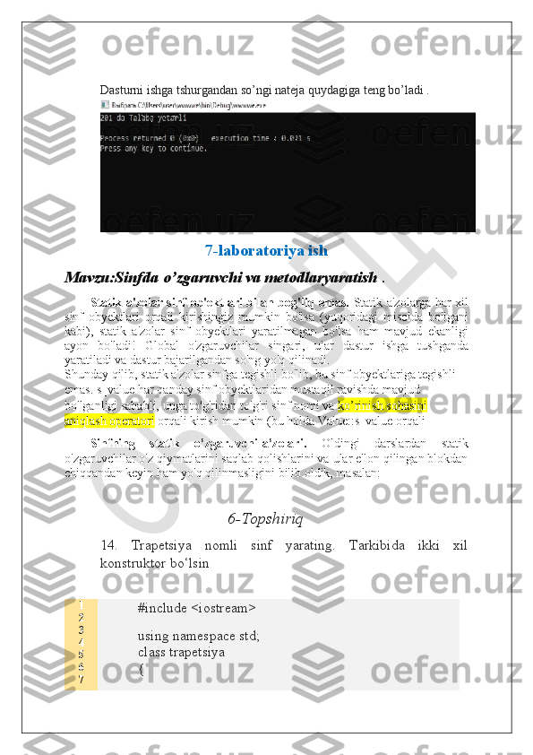 Dasturni ishga tshurgandan so’ngi nateja quydagiga teng bo’ladi .
7-laboratoriya ish
Mavzu:Sinfda o’zgaruvchi va metodlaryaratish  .
Statik a'zolar sinf ob'ektlari bilan bog'liq emas.   Statik a'zolarga har xil
sinf   obyektlari   orqali   kirishingiz   mumkin   bo'lsa   (yuqoridagi   misolda   bo'lgani
kabi),   statik   a'zolar   sinf   obyektlari   yaratilmagan   bo'lsa   ham   mavjud   ekanligi
ayon   bo'ladi!   Global   o'zgaruvchilar   singari,   ular   dastur   ishga   tushganda
yaratiladi va dastur bajarilgandan so'ng yo'q qilinadi.
Shunday qilib, statik a'zolar sinfga tegishli bo'lib, bu sinf obyektlariga tegishli 
emas. s_value har qanday sinf obyektlaridan mustaqil ravishda mavjud 
bo'lganligi sababli, unga to'g'ridan-to'g'ri sinf nomi va  ko’rinish sohasini 
aniqlash operatori  orqali kirish mumkin (bu holda Value::s_value orqali
Sinfning   statik   o’zgaruvchi-a’zolari.   Oldingi   darslardan   statik
o'zgaruvchilar o'z qiymatlarini saqlab qolishlarini va ular e'lon qilingan blokdan
chiqqandan keyin ham yo'q qilinmasligini bilib oldik, masalan:
6 -Topshiriq
14.   Trapetsiya   nomli   sinf   yarating.   Tarkibida   ikki   xil
konstruktor bo‘lsin 
1
2
3
4
5
6
7 #include <iostream>
using namespace std;
class trapetsiya
{  