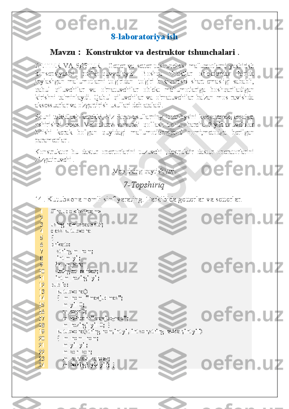 8-laboratoriya ish
Mavzu  :   Konstruktor va destruktor tshunchalari  .
GETTER   VA   SETTER   -   Getter   va   setter   tushunchasi   ma'lumotlarni   yashirish
konsepsiyasini   qo'llab-quvvatlaydi.   Boshqa   ob'ektlar   ob'ektlardan   birida
joylashgan   ma'lumotlarni   to'g'ridan   -to'g'ri   boshqarishi   shart   emasligi   sababli,
qabul   qiluvchilar   va   o'rnatuvchilar   ob'ekt   ma'lumotlariga   boshqariladigan
kirishni   ta'minlaydi.   Qabul   qiluvchilar   va   o'rnatuvchilar   ba'zan   mos   ravishda
aksessuarlar va o'zgartirish usullari deb ataladi.
Shuni   ta'kidlash  kerakki,  biz  faqat  usullarning  interfeysini   ko'rsatamiz,  amalga
oshirishni   emas.   Metodlarni   samarali   qo'llash   uchun   barcha   foydalanuvchilar
bilishi   kerak   bo'lgan   quyidagi   ma'lumotlar:metod   nomi;metodga   berilgan
parametrlar .
Konstruktor   bu   dastur   opertorlarini   tuzuvchi   ,destruktir   dastur   operatorlarini
o’zgatiruvchi . 
Metodning qaytish turi.
7 -Topshiriq
14 .  Kutubxona nomli sinf yarating. Tarkibida getterlar va setterlar.
1
2
3
4
5
6
7
8
9
10
11
12
13
14
15
16
17
18
19
20
21
22
23
24 #include <iostream>
using namespace std;
class kutubxona
{
private:
    string m_nom;
    int m_yil;
   int  m_son;
   string m_rahbar;
   int m_hozirgi_yil;
public:
    kutubxona()
    {   m_nom="mavjudmas";
        m_yil=0;
        m_son=0;
        m_rahbar="mavjudmas";
        m_hozirgi_yil=0;  }
    kutubxona(string nom,int yil, int son,string rahbar,int yili)
    {   m_nom=nom;
        m_yil=yil;
        m_son=son;
        m_rahbar=rahbar;
        m_hozirgi_yil=yili;  }  