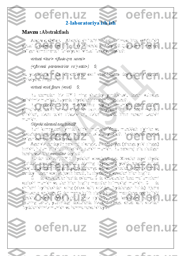 2-laboratoriya ish ish
Mavzu : Abstraktlash
Abstrakt sinflar. Abstrakt   sinf   ta’rifi.   Hech   bo’lmasa   bitta   sof   (bo’sh)
virtual funksiyaga ega bo’lgan sinf abstrakt sinf deyiladi.Quyidagi e’longa ega
bo’lgan komponentali funksiya sof virtual funksiya deyiladi:
virtual <tur> <funksiya_nomi>
(<formal_parametrlar_ro’yxati>) = 0;
Bu   yozuvda   «   =   0»   konstruksiya   «sof   spesifikator»   deyiladi.   Sof   virtual
funksiya ta’rifiga misol:
virtual void fpure (void) = 0;
Bu   atamadan   biz   OYD   ning   shunday   yondashuvi,   degan   xulosaga
kelishimiz mumkin, bu yerda obyektlar birinchi o'rinda turadi. 
Bu   mavzular   biroz   murakkabroq   tuyilishi   mumkin,   lekin   to’g’ri
yo’nalishga   tushib   olinsa   o’rganish   oson.   Obyektlar   bir-biri   bilan   muloqot
qilishlari,   o'zaro   ta'sir   o'tkazishlari,   o'zlari   o'rtasida   biror   narsani   uzatishi
mumkin.
Obyekt nimani anglatadi?
Buni   kompyuter   o'yinida   ko'rish   mumkin.   Katta,   murakkab   o'yinlar   va
dasturlar   odatda   obyektga   yo'naltirilgan   uslubda   yoziladi.   Bu   dasturda   mavjud
bo'lgan hamma narsa obyekt.
Agar  siz  qandaydir   personaj  olsangiz,   u biror   joyga (chapga  yoki  o'ngga)
borishi,  hujum   qilishi,  olib  kelishi, qurishi   mumkin. Bu  personaj   qila oladigan
barcha vazifalar  metodlar  deyiladi.
Bundan   tashqari,   OYD   obyektlari   xossalarga   ega.   Xossalar   qaysi   obyekt
haqidagi   savolga   javob   beradi.   Bizning   obyektimiz   yashil   rangda,   qo'llari
mavjud, oyoqlari bor, qandaydir o’lchamga ega va boshqalar. Hammasi "obekt
qanday " degan savolga javob beradi, bu obyektning xossalari bilan bog'liq.
C ++ da strukturalar haqida eslatma .   C da strukturalar faqat  ma'lumotlarni
saqlashi   mumkin   va   ular   bilan   bog'liq   metodlar   bo'lmasligi   mumkin.   C++   da
sinflarni   loyihalashdan   so'ng   (class   kalit   so'zidan   foydalangan   holda)   Bjarne
Stroustrup struktura (C dan meros bo'lib o'tgan) bog'liq metodlarga ega bo'lishi
kerakligi   haqida   o'ylab   ko'rdi.   Biroz   o'ylanib,   nima   kerakligini   hal   qildi.
Shuning   uchun,   yuqoridagi   dasturlarda   biz   sinf   o'rniga   struct   kalit   so'zidan
foydalanishimiz mumkin va hamma narsa ishlaydi!  