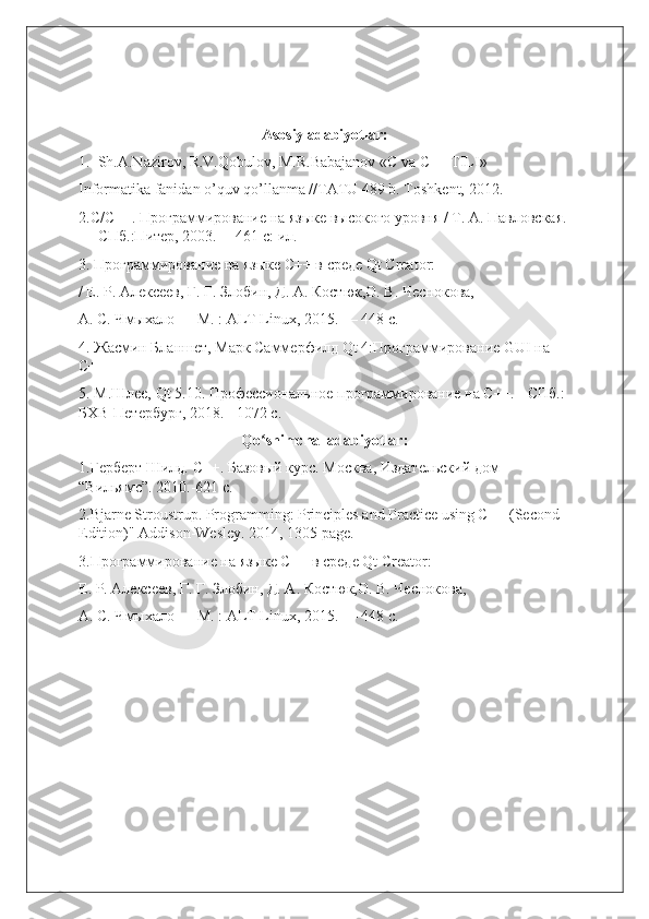 Asosiy adabiyotlar:
1.  Sh.A.Nazirov, R.V.Qobulov, M.R.Babajanov «C va C++ TILI»
Informatika fanidan o’quv qo’llanma //TATU 489 b. Toshkent, 2012.
2.C/C++. Программирование на языке высокого уровня / Т. А. Павловская.
— СПб.:Питер, 2003. —461 с: ил.
3. Программирование на языке С++ в среде Qt Creator:
/ Е. Р. Алексеев, Г. Г. Злобин, Д. А. Костюк,О. В. Чеснокова,
А. С. Чмыхало — М. : ALT Linux, 2015. — 448 с.
4. Ж2мин Бланшет, Марк Саммерфилд Qt 4:Программирование GUI на 
C++ 
5. М.Шлее, Qt 5.10. Профессиональное программирование на С++. - СПб.: 
БХВ-Петербург, 2018. - 1072 с.
Qo shimcha  adabiyotlar:ʻ
1.Герберт Шилд. С++. Базовый курс. Москва, Издательский дом 
“Вильямс”. 2010.-621 с.
2.Bjarne Stroustrup. Programming: Principles and Practice using C++ (Second 
Edition)" Addison-Wesley. 2014, 1305 page.
3.Программирование на языке С++ в среде Qt Creator:
Е. Р. Алексеев, Г. Г. Злобин, Д. А. Костюк,О. В. Чеснокова,
А. С. Чмыхало — М. : ALT Linux, 2015. — 448 с.                             