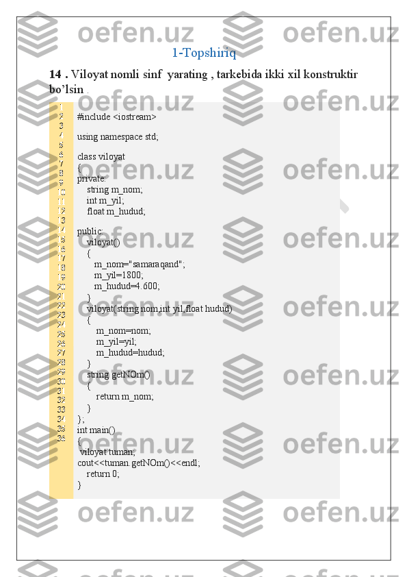 1-Topshiriq
14 .  Viloyat nomli sinf  yarating ,   tarkebida ikki xil konstruktir
bo’lsin  . 
1
2
3
4
5
6
7
8
9
10
11
12
13
14
15
16
17
18
19
20
21
22
23
24
25
26
27
28
29
30
31
32
33
34
35
36 #include <iostream>
using namespace std;
class viloyat
{
private:
    string m_nom;
    int m_yil;
    float m_hudud;
public:
    viloyat()
    {
       m_nom="samaraqand";
       m_yil=1800;
       m_hudud=4.600;
    }
    viloyat(string nom,int yil,float hudud)
    {
        m_nom=nom;
        m_yil=yil;
        m_hudud=hudud;
    }
    string getNOm()
    {
        return m_nom;
    }
};
int main()
{     
 viloyat tuman;
cout<<tuman.getNOm()<<endl;
     return 0;
}  