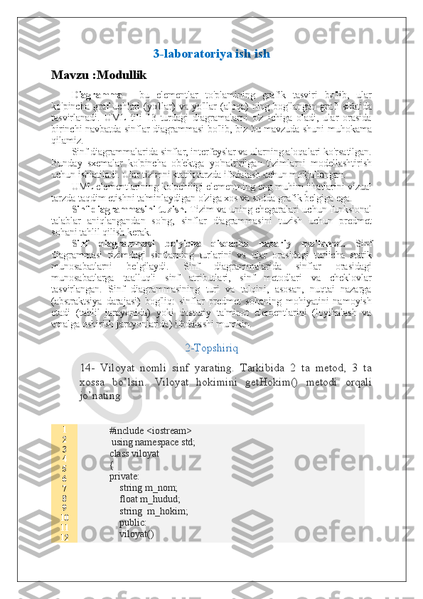 3-laboratoriya ish ish
Mavzu :Modullik
Diagramma   -   bu   elementlar   to'plamining   grafik   tasviri   bo'lib,   ular
ko'pincha  graf   uchlari  (yo'llar)  va   yo'llar  (aloqa)   ning  bog'langan  grafi  sifatida
tasvirlanadi.   UML   tili   13   turdagi   diagramalarni   o'z   ichiga   oladi,   ular   orasida
birinchi navbatda sinflar diagrammasi bo'lib, biz bu mavzuda shuni muhokama
qilamiz.
Sinf diagrammalarida sinflar, interfeyslar va ularning aloqalari ko'rsatilgan.
Bunday   sxemalar   ko'pincha   ob'ektga   yo'naltirilgan   tizimlarni   modellashtirish
uchun ishlatiladi. Ular tizimni statik tarzda ifodalash uchun mo'ljallangan.
UML elementlarining ko'pchiligi elementning eng muhim jihatlarini vizual
tarzda taqdim etishni ta'minlaydigan o'ziga xos va sodda grafik belgiga ega.
Sinf diagrammasini tuzish.   Tizim va uning chegaralari uchun funksional
talablar   aniqlangandan   so'ng,   sinflar   diagrammasini   tuzish   uchun   predmet
sohani tahlil qilish kerak.
Sinf   diagrammasi   bo'yicha   qisqacha   nazariy   ma'lumot.   Sinf
diagrammasi   tizimdagi   sinflarning   turlarini   va   ular   orasidagi   turlicha   statik
munosabatlarni   belgilaydi.   Sinf   diagrammalarida   sinflar   orasidagi
munosabatlarga   taalluqli   sinf   atributlari,   sinf   metodlari   va   cheklovlar
tasvirlangan.   Sinf   diagrammasining   turi   va   talqini,   asosan,   nuqtai   nazarga
(abstraktsiya   darajasi)   bog'liq:   sinflar   predmet   sohaning   mohiyatini   namoyish
etadi   (tahlil   jarayonida)   yoki   dasturiy   ta'minot   elementlarini   (loyihalash   va
amalga oshirish jarayonlarida) ifodalashi mumkin.
2-Topshiriq
14-   Viloyat   nomli   sinf   yarating.   Tarkibida   2   ta   metod,   3   ta
xossa   bo’lsin.   Viloyat   hokimini   getHokim()   metodi   orqali
jo’nating
1
2
3
4
5
6
7
8
9
10
11
12 #include <iostream>
            using namespace std;
class viloyat
{
private:
    string m_nom;
    float m_hudud;
    string  m_hokim;
    public:
    viloyat()  