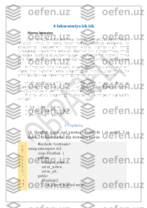 4-laboratoriya ish ish
Mavzu:Ierarxiya
E'tibor bering, bu dastur yuqoridagi dasturga o'xshaydi, bu yerda struktura
ishlatiladi.   Biroq,   bir   nechta   farqlar   mavjud.   DateStruct   versiyasida   biz
strukturaning   o'zgaruvchisini   parametr   sifatida   to'g'ridan-to'g'ri   print()
funktsiyasiga   o'tkazishimiz   kerak   edi.   Agar   biz   buni   qilmaganimizda,   print()
funktsiyasi DateStruct strukturasining qaysi o'zgaruvchisini chop etishini bilmas
edik.   Keyin   biz   aniq   funktsiya   tarkibidagi   a'zolarga   murojaat   qilishimiz   kerak
edi.
Sinf   metodlari   biroz   boshqacha   ishlaydi:   barcha   metod   chaqiruvlari   sinf
obyekti   bilan   bog'lanishi   kerak.   today.print()   ga   murojaat   qilganimizda,   biz
kompilyatorga today obyektining print() metodini chaqirishini aytamiz.
print()   metodining   ta'rifini   yana   ko'rib   chiqamiz:   m_day,   m_month   va
m_year   aslida   nimani   nazarda   tutadi?   Ular   tegishli   today   obyektiga   murojaat
qiladi (bu murojaat qiluvchining o'zi tomonidan belgilanadi).
Shuning   uchun,   today.print()   ni   chaqirganda,   kompilyator   quyidagicha
izohlaydi:
m_day – today.m_day kabi;
m_month – today.m_month kabi;
m_year – today.m_year kabi.
3-Topshiriq
14.   Noutbuk   nomli   sinf   yarating.   Tarkibida   1   ta   metod,   3   ta
xossa, 2 ta konstruktor, 1 ta destruktor bo’lsin
1
2
3
4
5
6
7
8
9
10
11
12
13
14 #include <iostream>
using namespace std;
class Noutbuk  {
private:
    string m_nom;
    int m_xotira;
    int m_yil;
public:
    Noutbuk()
    {   m_nom="mavjud emas";  