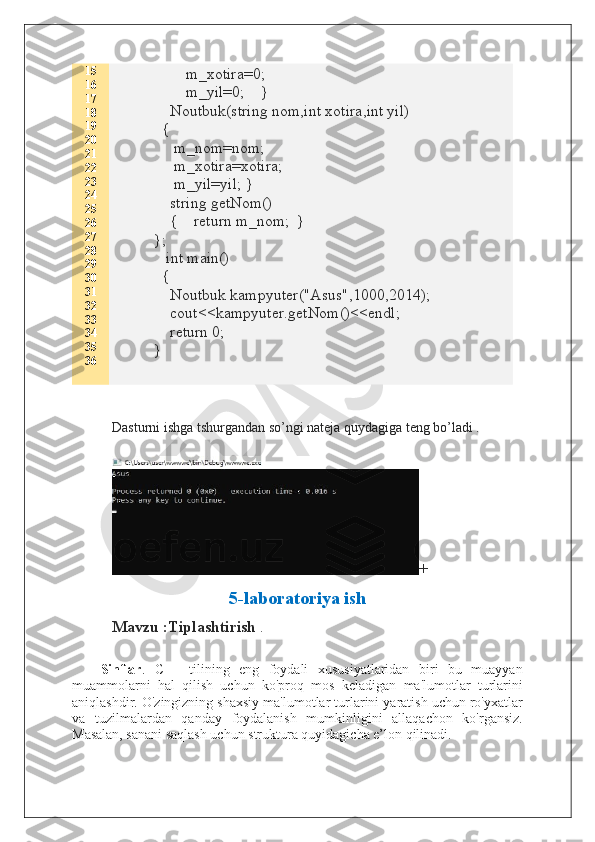 15
16
17
18
19
20
21
22
23
24
25
26
27
28
29
30
31
32
33
34
35
36         m_xotira=0;
        m_yil=0;    }
    Noutbuk(string nom,int xotira,int yil)  
  {
     m_nom=nom;
     m_xotira=xotira;
     m_yil=yil; }
    string getNom()
    {    return m_nom;  }
};
   int main()
  {
    Noutbuk kampyuter("Asus",1000,2014);
    cout<<kampyuter.getNom()<<endl;
    return 0;
}
Dasturni ishga tshurgandan so’ngi nateja quydagiga teng bo’ladi .
+
5-laboratoriya ish
Mavzu :Tiplashtirish  .
Sinflar .   C++   tilining   eng   foydali   xususiyatlaridan   biri   bu   muayyan
muammolarni   hal   qilish   uchun   ko'proq   mos   keladigan   ma'lumotlar   turlarini
aniqlashdir. O'zingizning shaxsiy ma'lumotlar turlarini yaratish uchun ro'yxatlar
va   tuzilmalardan   qanday   foydalanish   mumkinligini   allaqachon   ko'rgansiz.
Masalan, sanani saqlash uchun struktura quyidagicha e’lon qilinadi.  