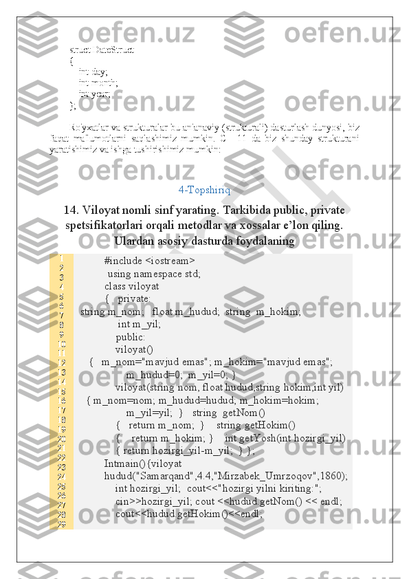 struct DateStruct
{
        int day;
        int month;
        int year;
};
Ro'yxatlar va strukturalar-bu an'anaviy (strukturali) dasturlash dunyosi, biz
faqat   ma'lumotlarni   saqlashimiz   mumkin.   C++11   da   biz   shunday   strukturani
yaratishimiz va ishga tushirishimiz mumkin:
4-Topshiriq
14. Viloyat nomli sinf yarating. Tarkibida public, private
spetsifikatorlari orqali metodlar va xossalar e’lon qiling.
Ulardan asosiy dasturda foydalaning
1
2
3
4
5
6
7
8
9
10
11
12
13
14
15
16
17
18
19
20
21
22
23
24
25
26
27
28
29 #include <iostream>
           using namespace std;
class viloyat
{   private:
 string m_nom;   float m_hudud;  string  m_hokim;
     int m_yil;
              public:
    viloyat()
    {   m_nom="mavjud emas"; m_hokim="mavjud emas";
        m_hudud=0;  m_yil=0; }
    viloyat(string nom, float hudud,string hokim,int yil)
   { m_nom=nom; m_hudud=hudud; m_hokim=hokim;
        m_yil=yil;  }   string  getNom()
    {   return m_nom;  }    string getHokim()
    {    return m_hokim; }    int getYosh(int hozirgi_yil)
    { return hozirgi_yil-m_yil;  } };
Intmain(){viloyat
hudud("Samarqand",4.4,"Mirzabek_Umrzoqov",1860);
    int hozirgi_yil;  cout<<"hozirgi yilni kiriting:";
    cin>>hozirgi_yil; cout <<hudud.getNom() << endl;
    cout<<hudud.getHokim()<<endl;  