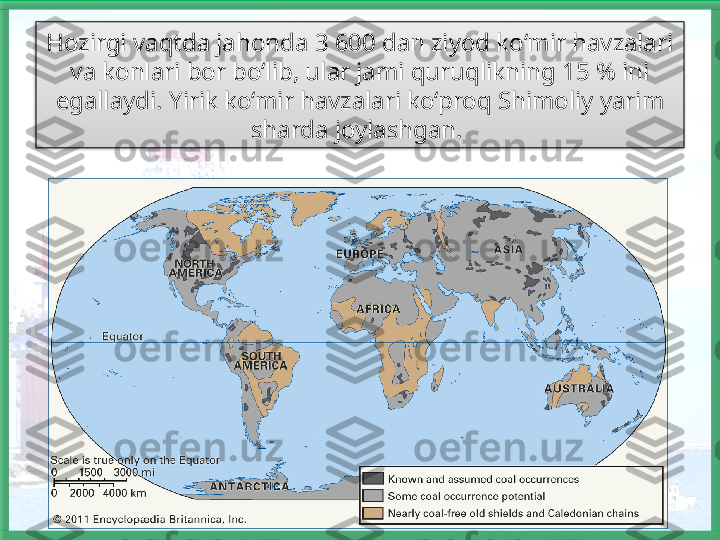 Hozirgi vaqtda jahonda 3 600 dan ziyod ko‘mir havzalari 
va konlari bor bo‘lib, ular jami quruqlikning 15 % ini 
egallaydi. Yirik ko‘mir havzalari ko‘proq Shimoliy yarim 
sharda joylashgan.    