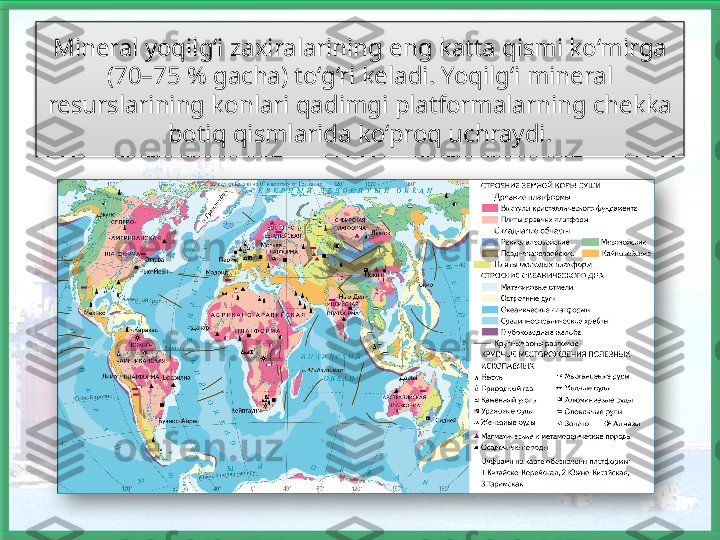 Mineral yoqilg‘i zaxiralarining eng katta qismi ko‘mirga 
(70–75 % gacha) to‘g‘ri keladi. Yoqilg‘i mineral 
resurslarining konlari qadimgi platformalarning chekka 
botiq qismlarida ko‘proq uchraydi.    