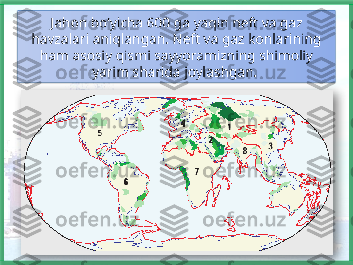 Jahon bo‘yicha 600 ga yaqin neft va gaz 
havzalari aniqlangan. Neft va gaz konlarining 
ham asosiy qismi sayyoramizning shimoliy 
yarim sharida joylashgan.     