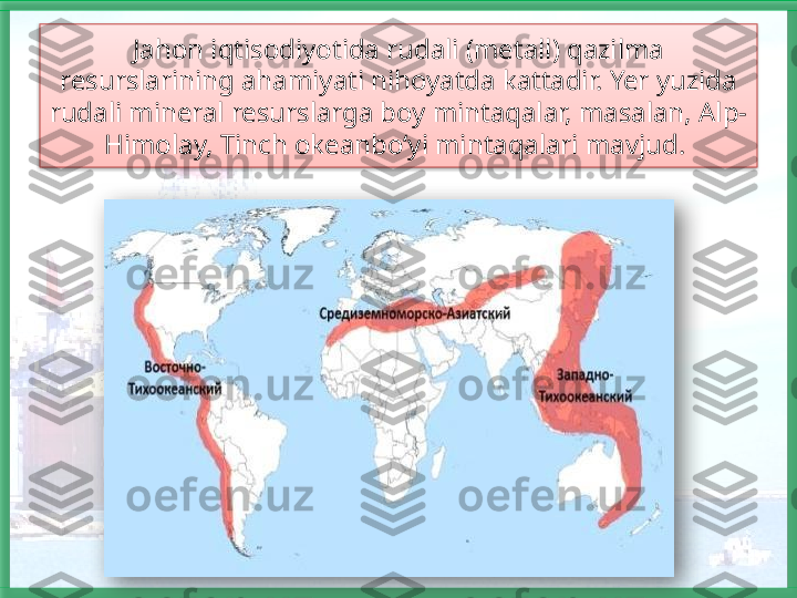 Jahon iqtisodiyotida rudali (metall) qazilma 
resurslarining ahamiyati nihoyatda kattadir. Yer yuzida 
rudali mineral resurslarga boy mintaqalar, masalan, Alp-
Himolay, Tinch okeanbo‘yi mintaqalari mavjud.     