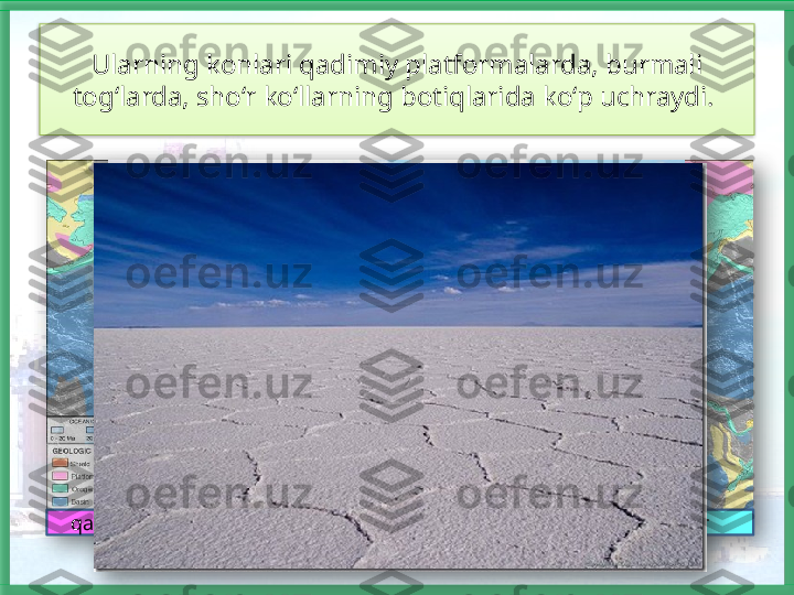 Ularning konlari qadimiy platformalarda, burmali 
tog‘larda, sho‘r ko‘llarning botiqlarida ko‘p uchraydi. 
qadimiy platformalar burmali tog‘lar     