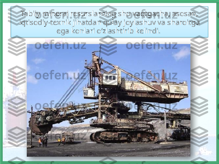 Tabiiy mineral resurslarning shu vaqtgacha, asosan, 
iqtisodiy-texnik jihatdan qulay joylashuv va sharoitga 
ega konlari o‘zlashtirib kelindi.     