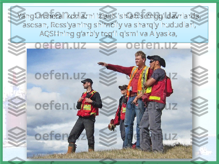 Yangi mineral konlarni izlash ishlari so‘nggi davrlarda, 
asosan, Rossiyaning shimoliy va sharqiy hududlari, 
AQSHning g‘arbiy tog‘li qismi va Alyaska,     