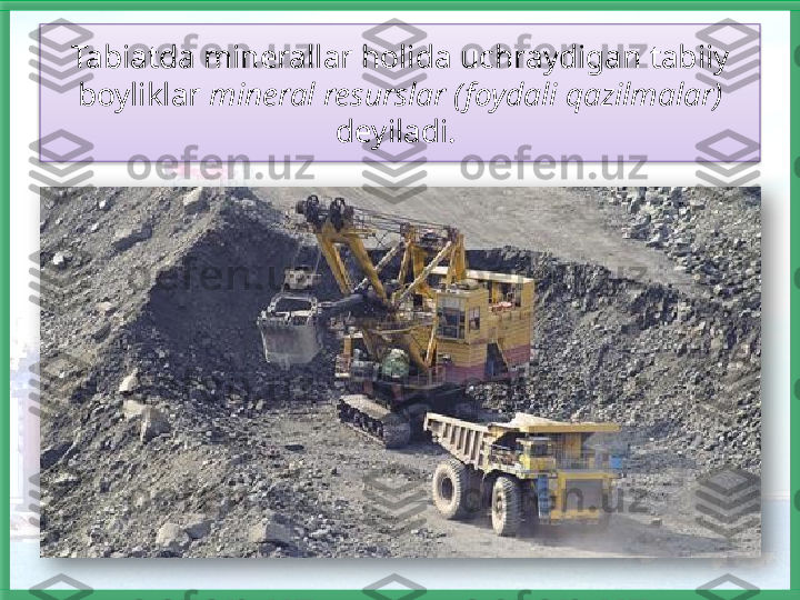 Tabiatda minerallar holida uchraydigan tabiiy 
boyliklar  mineral resurslar (foydali qazilmalar) 
deyiladi.     