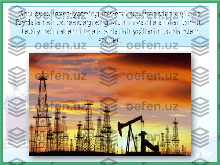 Shu bois, insoniyatning mineral resurslardan oqilona 
foydalanish borasidagi eng muhim vazifalaridan biri bu 
tabiiy ne’matlarni tejab ishlatish yo‘llarini topishdan 
iborat.    