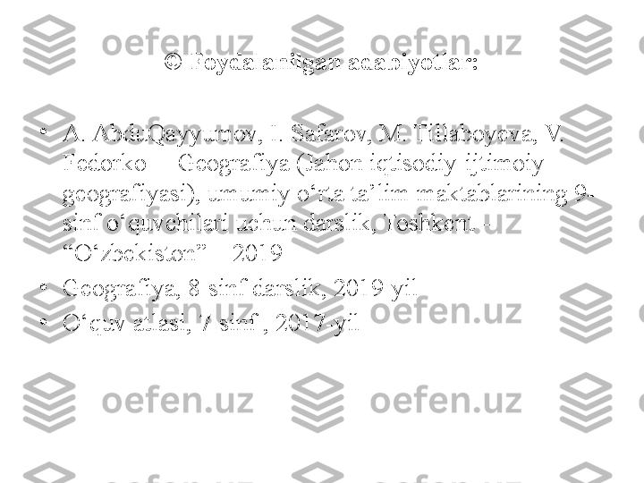 © Foydalanilgan adabiyotlar:
•
A. AbduQayyumov, I. Safarov, M. Tillaboyeva, V. 
Fedorko  – Geografiya (Jahon iqtisodiy-ijtimoiy 
geografiyasi), umumiy o‘rta ta’lim maktablarining 9- 
sinf o‘quvchilari uchun darslik, Toshkent – 
“O‘zbekiston” – 2019
•
Geografiya, 8-sinf darslik, 2019-yil
•
O‘quv atlasi, 7-sinf , 2017-yil 