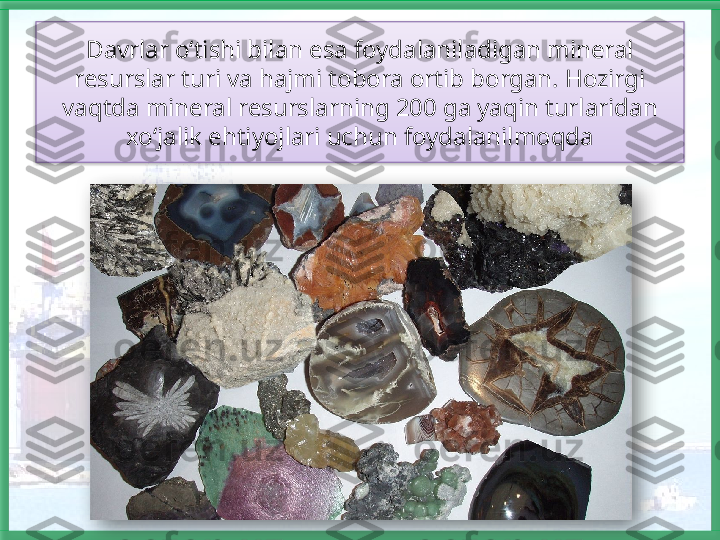 Davrlar o‘tishi bilan esa foydalaniladigan mineral 
resurslar turi va hajmi tobora ortib borgan. Hozirgi 
vaqtda mineral resurslarning 200 ga yaqin turlaridan 
xo‘jalik ehtiyojlari uchun foydalanilmoqda    