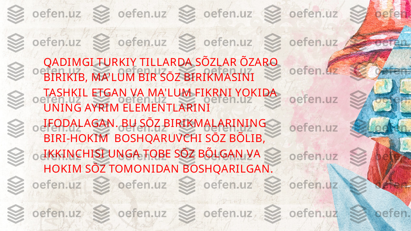 QADIMGI TURKIY  TILLARDA SÕZLAR ÕZARO 
BIRIKIB, MA'LUM BIR SŌZ BIRIKMASIN I 
TASHKIL ETGAN  VA MA'LUM FIKRN I YOKIDA 
UN IN G AY RIM ELEMEN TLARIN I 
IFODALAGAN . BU SŌZ BIRIKMALARIN IN G 
BIRI-HOKIM  BOSHQARUVCHI SŌZ BÕLIB, 
IKKIN CHISI UN GA TOBE SŌZ BÕLGAN  VA 
HOKIM SŌZ TOMON IDAN  BOSHQARILGAN . 