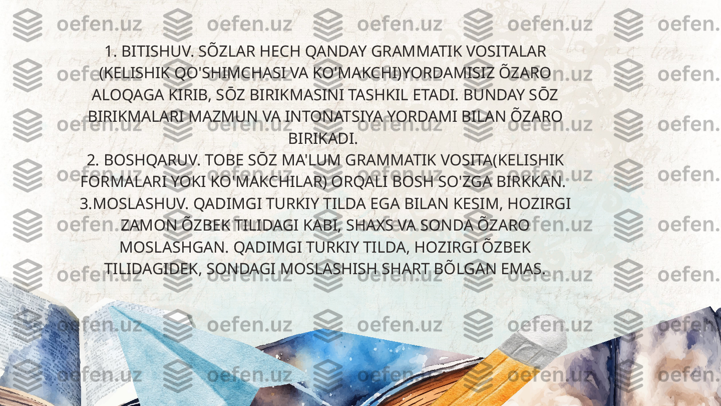 1. BITISHUV. SÕZLAR HECH QANDAY GRAMMATIK VOSITALAR 
(KELISHIK QO'SHIMCHASI VA KO'MAKCHI)YORDAMISIZ ÕZARO 
ALOQAGA KIRIB, SŌZ BIRIKMASINI TASHKIL ETADI. BUNDAY SŌZ 
BIRIKMALARI MAZMUN VA INTONATSIYA YORDAMI BILAN ÕZARO 
BIRIKADI. 
2. BOSHQARUV. TOBE SŌZ MA'LUM GRAMMATIK VOSITA(KELISHIK 
FORMALARI YOKI KO'MAKCHILAR) ORQALI BOSH SO'ZGA BIRKKAN. 
3.MOSLASHUV. QADIMGI TURKIY TILDA EGA BILAN KESIM, HOZIRGI 
ZAMON ÕZBEK TILIDAGI KABI, SHAXS VA SONDA ÕZARO 
MOSLASHGAN. QADIMGI TURKIY TILDA, HOZIRGI ÕZBEK 
TILIDAGIDEK, SONDAGI MOSLASHISH SHART BÕLGAN EMAS.  