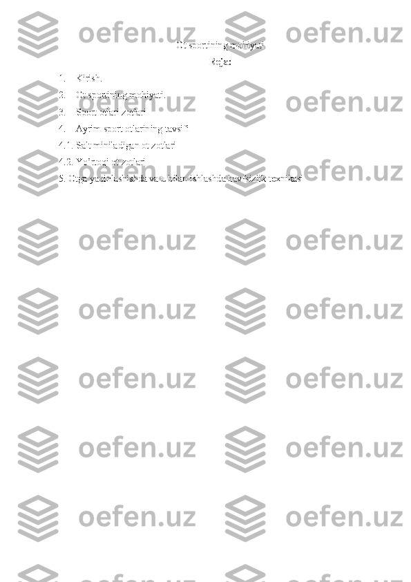 Ot sportining mohiyati 
Reja:	
1. 	   	Kirish.	
2.	   	 Ot sportining mohiyati.	
3. 	   	Sport otlari zotlari	
4.	   	 Ayrim sport otlarining tavsifi	
4.1. Salt miniladigan ot zotlari 
4.2. Yo’rtoqi ot zotlari
5. Otga yaqinlashishda va u bilan ishlashda havfsizlik texnikasi 