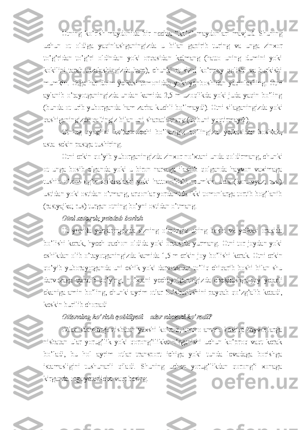 Otning   ko’rish   maydonida   bir   nechta   “ko’r”   maydonlari   mavjud.   Shuning
uchun   ot   oldiga   yaqinlashganingizda   u   bilan   gapirib   turing   va   unga   zinxor
to’g’ridan–to’g’ri   oldindan   yoki   orqasidan   kelmang   (hatto   uning   dumini   yoki
kokilini   tarab   tozalashingizda   ham),   chunki   ot   sizni   ko’rmay   qolishi   va   hurkishi
mumkin.   Otga   har   doim   yelkasi   tomonidan   yoki   yonboshidan   yaqinlashing.   Otni
aylanib o’tayotganingizda undan kamida 2,5 m uzoqlikda yoki juda yaqin bo’ling
(bunda ot urib yuborganda ham zarba kuchli bo’lmaydi). Otni silaganingizda yoki
qashiganingizda qaftingiz bilan uni shapatlamang (ot buni yoqtirmaydi).
Otning   oyog’ini   ko’tarmoqchi   bo’lsangiz   qo’lingizni   yelkasidan   boshlab,
asta–sekin pastga tushiring.
Otni erkin qo’yib yuborganingizda zinxor no’xtani unda qoldirmang, chunki
ot   unga   bosib   olganda   yoki   u   biron   narsaga   ilashib   qolganda   hayvon   vaximaga
tushib   o’zini   og’ir   shikastlashi   yoki   hatto   o’lishi   mumkin.   Jela   (konovyaz;   rus.)
ustidan yoki ostidan o’tmang, arqonlar yordamida ikki tomonlarga tortib bog’lanib
(rastyajka; rus) turgan otning bo’yni ostidan o’tmang.
Otni xatarsiz yetalab borish
Ot   yonida   yurganingizda   sizning   o’rningiz   uning   boshi   va   yelkasi   orasida
bo’lishi  kerak, hyech qachon oldida yoki orqasida yurmang. Otni tor joydan yoki
eshikdan olib o’tayotganingizda kamida 1,5 m erkin joy bo’lishi kerak. Otni erkin
qo’yib  yuborayotganda  uni  eshik   yoki   darvozadan   to’liq  chiqarib  boshi  bilan  shu
darvozaga   qaratib   qo’ying,   no’xtani   yechayotganingizda   chekinishga   joy   yetarli
ekaniga amin bo’ling, chunki ayrim otlar bo’shatilishini payqab qo’zg’alib ketadi,
keskin burilib chopadi
Otlarning ko’rish qobiliyati – ular nimani ko’radi?
Otlar odamlarga nisbatan yaxshi  ko’radi, ammo ammo boshqa hayvonlarga
nisbatan   ular   yorug’lik   yoki   qorong’ilikka   o’rganishi   uchun   ko’proq   vaqt   kerak
bo’ladi,   bu   hol   ayrim   otlar   transport   ichiga   yoki   tunda   levadaga   borishga
istamasligini   tushunarli   qiladi.   Shuning   uchun   yorug’likdan   qorong’i   xonaga
kirganda otga yetarlicha vaqt bering. 