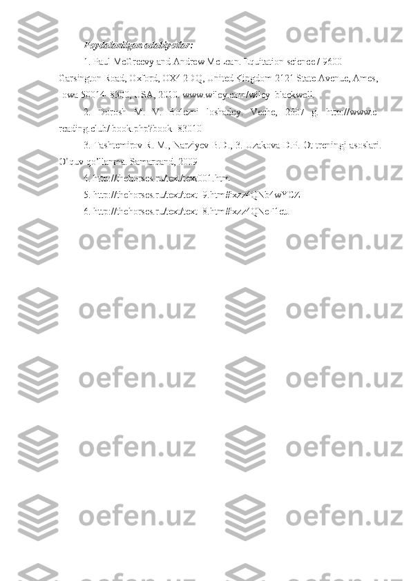 Foydalanilgan adabiyotlar:
1. Paul McGreevy and Andrew McLean.  Equitation science / 9600 
Garsington Road, Oxford, OX4 2DQ, United Kingdom   2121 State Avenue, Ames, 
Iowa 50014–8300, USA , 2010. www.wiley.com/wiley–blackwell.
2.   Dorosh   M .   V .   Bolezni   loshadey.   Veche,   2007   g.   http://www.e–
reading.club/ book.php?book=830103. Tashtemirov R. M., 	Narziyev B.D., 3. 	Uzakova D.P. 	Ot treningi asoslari	.	
O’
quv qo’llanma. Samarqand, 2009
4.  http://thehorses.ru/text/text001.htm  
5. http://thehorses.ru/text/text_9.htm#ixzz4QNb4wYCZ 
6. http://thehorses.ru/text/text_8.htm#ixzz4QNeF1etJ 
